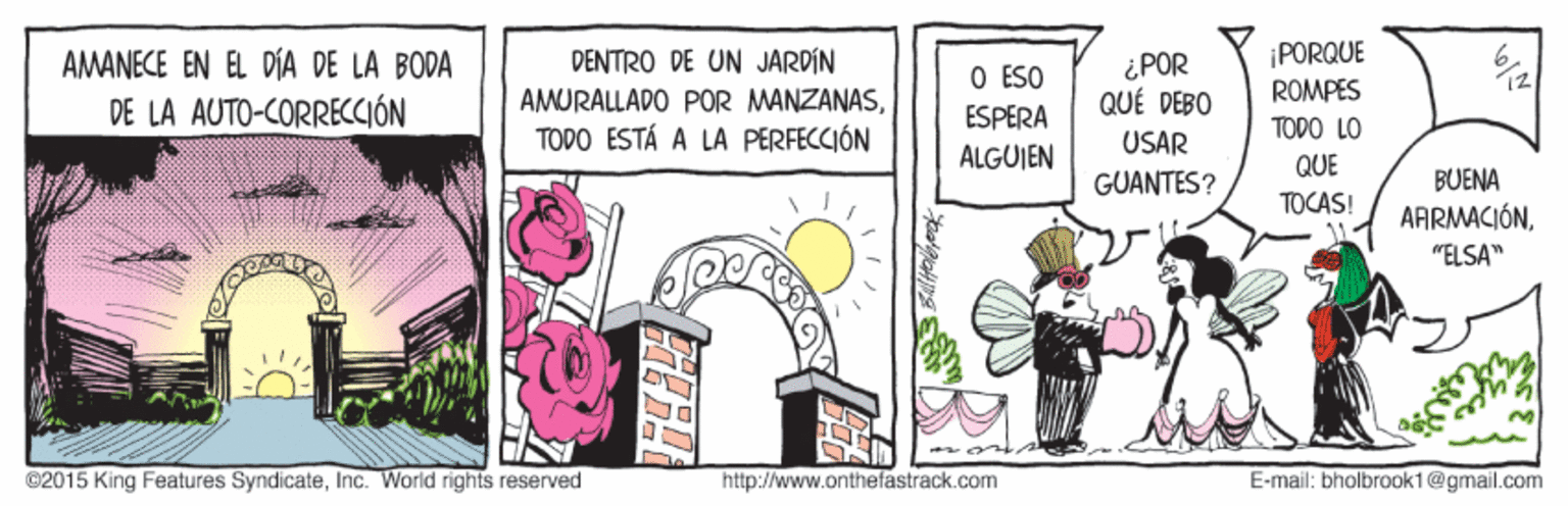 Illustration OCR: ¡PORQUE AMANECE EN EL DÍA DE LA BODA DE LA AUTO-CORRECCIÓN DENTRO DE UN JARDIN ¿POR QUÉ DEBO O ESO AMURALLADO POR MANZANASROMPES ESPERA TODO LO TODO ESTÁ A LA PERFECCIÓN USAR ALGUJEN QUE GUANTES? BUENA TOCAS! AARMACIÓN"ELSA" ©2015 King Features SyndicateInc. World rights reserved http://www.onthefastrack.com E-mail: bholbrook1@gmail.com ¡PORQUE AMANECE EN EL DÍA DE LA BODA DE LA AUTO-CORRECCIÓN DENTRO DE UN JARDIN ¿POR QUÉ DEBO O ESO AMURALLADO POR MANZANASROMPES ESPERA TODO LO TODO ESTÁ A LA PERFECCIÓN USAR ALGUJEN QUE GUANTES? BUENA TOCAS! AARMACIÓN"ELSA" ©2015 King Features SyndicateInc. World rights reserved http://www.onthefastrack.com E-mail: bholbrook1@gmail.com