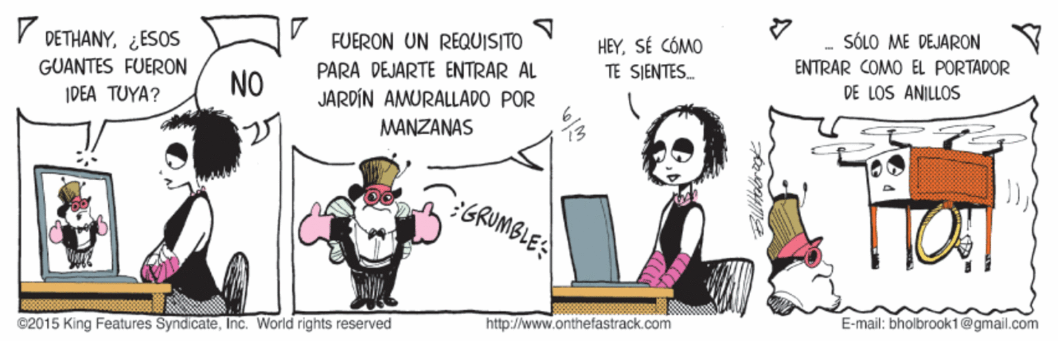 Drawing OCR: DETHANY¿ESOS FUERON UN REQUISITO SÓLO ME DEJARON HEYSÉ CÓMO TE SJENTES. GUANTES FUERON PARA DEJARTE ENTRAR AL ENTRAR COMO EL PORTADOR NO IDEA TUYA? JARDÍN AMURALLADO POR DE LOS ANILLOS MANZANAS 27 :GRUMBLE: ©2015 King Features SyndicateInc. World rights reserved http://www.onthefastrack.com E-mail: bholbrook1@gmail.com DETHANY¿ESOS FUERON UN REQUISITO SÓLO ME DEJARON HEYSÉ CÓMO TE SJENTES. GUANTES FUERON PARA DEJARTE ENTRAR AL ENTRAR COMO EL PORTADOR NO IDEA TUYA? JARDÍN AMURALLADO POR DE LOS ANILLOS MANZANAS 27 :GRUMBLE: ©2015 King Features SyndicateInc. World rights reserved http://www.onthefastrack.com E-mail: bholbrook1@gmail.com