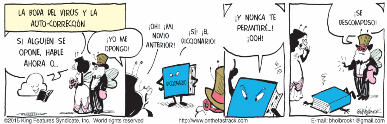 Event OCR: LA BODA DEL VIRUS Y LA AUTO-CORRECCIÓN ¡SE DESCOMPUSO! ¡Y NUNCA TE PERMITIRÉ.! ¡0OH! ¡OH! ¡M ¡YO ME OPONGO! NOVIO ANTERIOR! Si! JEL DICCIONARIO! SI ALGUIEN SE OPONEHABLE AHORA O. ICCIONARIO @2015 King Features SyndicateInc. World rights reserved http://www.onthefastrack.com E-mail: bholbrook1@gmail.com LA BODA DEL VIRUS Y LA AUTO-CORRECCIÓN ¡SE DESCOMPUSO! ¡Y NUNCA TE PERMITIRÉ.! ¡0OH! ¡OH! ¡M ¡YO ME OPONGO! NOVIO ANTERIOR! Si! JEL DICCIONARIO! SI ALGUIEN SE OPONEHABLE AHORA O. ICCIONARIO @2015 King Features SyndicateInc. World rights reserved http://www.onthefastrack.com E-mail: bholbrook1@gmail.com
