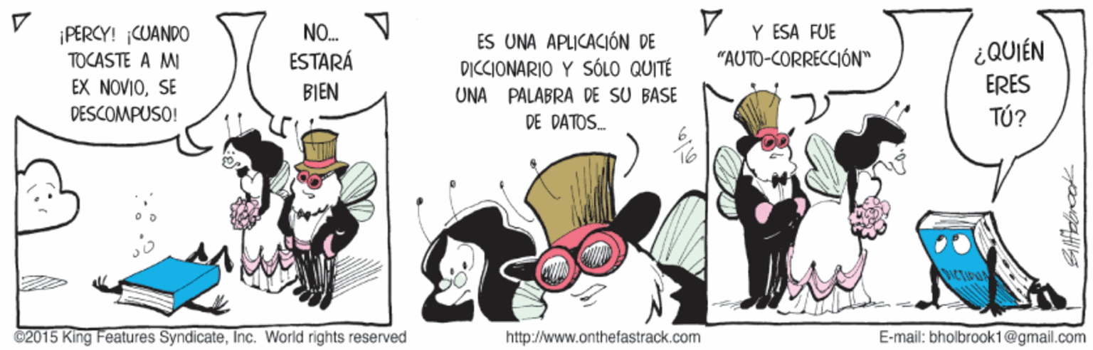 Internet meme OCR: ¡PERCY! CUANDO TOCASTE A MI EX NOVIOSE Y ESA FUE "AUTO-CORRECCIÓN" NO. ES UNA APLICACIÓN DE DICCIONARIO Y SÓLO QUITÉ UNA PALABRA DE SU BASE DE DATOS. ESTARÁ ¿QUIÉN BIEN ERES DESCOMPUSO! TÚ? ©2015 King Features SyndicateInc. World rights reserved http://www.onthefastrack.com E-mail: bholbrook1@gmail.com ¡PERCY! CUANDO TOCASTE A MI EX NOVIOSE Y ESA FUE "AUTO-CORRECCIÓN" NO. ES UNA APLICACIÓN DE DICCIONARIO Y SÓLO QUITÉ UNA PALABRA DE SU BASE DE DATOS. ESTARÁ ¿QUIÉN BIEN ERES DESCOMPUSO! TÚ? ©2015 King Features SyndicateInc. World rights reserved http://www.onthefastrack.com E-mail: bholbrook1@gmail.com