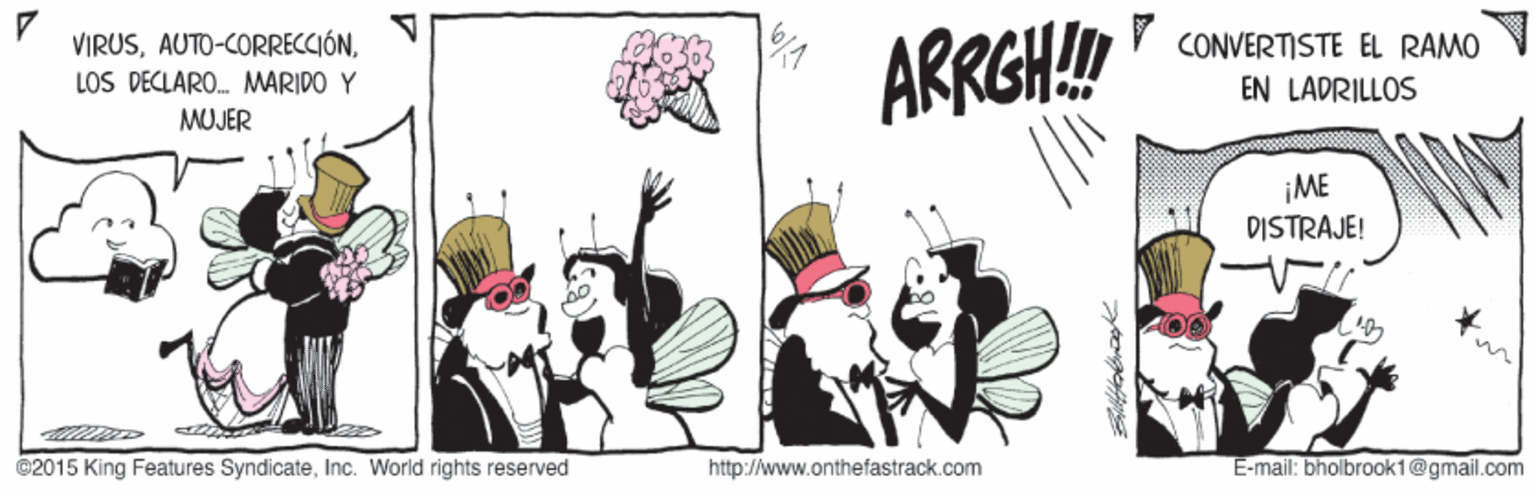 Fictional character OCR: VIRUSY CONVERTISTE EL RAMO ARRGH! LOS DECLARO. MARIDO Y EN LADRILLOS MUJER ¡ME DISTRAJE! ©2015 King Features SyndicateInc. World rights reserved http://www.onthefastrack.com E-mail: bholbrook1@gmail.com VIRUSY CONVERTISTE EL RAMO ARRGH! LOS DECLARO. MARIDO Y EN LADRILLOS MUJER ¡ME DISTRAJE! ©2015 King Features SyndicateInc. World rights reserved http://www.onthefastrack.com E-mail: bholbrook1@gmail.com