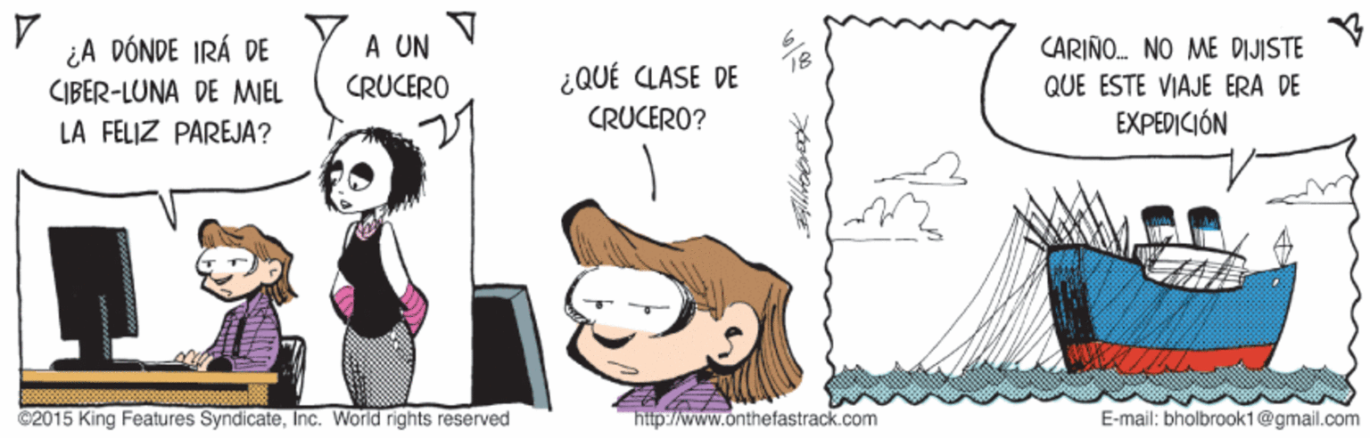 Happy OCR: ¿A DÓNDE IRÁ DE CIBER-LUNA DE MIEL LA FELIZ PAREJA? A UN CRUCERO CARIÑO. NO ME DIJISTE 18 ¿QUÉ CLASE DE QUE ESTE VIAJE ERA DE EXPEDICIÓN CRUCERO? C2015 King Features SyndicateInc. World rights reserved http://www.onthefastrack.com E-mail: bholbrook1@gmail.com ¿A DÓNDE IRÁ DE CIBER-LUNA DE MIEL LA FELIZ PAREJA? A UN CRUCERO CARIÑO. NO ME DIJISTE 18 ¿QUÉ CLASE DE QUE ESTE VIAJE ERA DE EXPEDICIÓN CRUCERO? C2015 King Features SyndicateInc. World rights reserved http://www.onthefastrack.com E-mail: bholbrook1@gmail.com