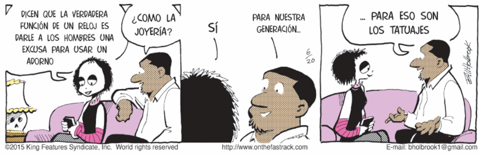 Gesture OCR: DICEN QUE LA VERDADERA PARA ESO SON ¿COMO LA JOYERÍA? PARA NUESTRA FUNCIÓN DE UN RELOJ ES Sí GENERACIÓN. LOS TATUAJES DARLE A LOS HOMBRES UNA EXCUSA PARA USAR UN ADORNO ©2015 King Features SyndicateInc. World rights reserved http://www.onthefastrack.com E-mail: bholbrook1 @gmail.com DICEN QUE LA VERDADERA PARA ESO SON ¿COMO LA JOYERÍA? PARA NUESTRA FUNCIÓN DE UN RELOJ ES Sí GENERACIÓN. LOS TATUAJES DARLE A LOS HOMBRES UNA EXCUSA PARA USAR UN ADORNO ©2015 King Features SyndicateInc. World rights reserved http://www.onthefastrack.com E-mail: bholbrook1 @gmail.com