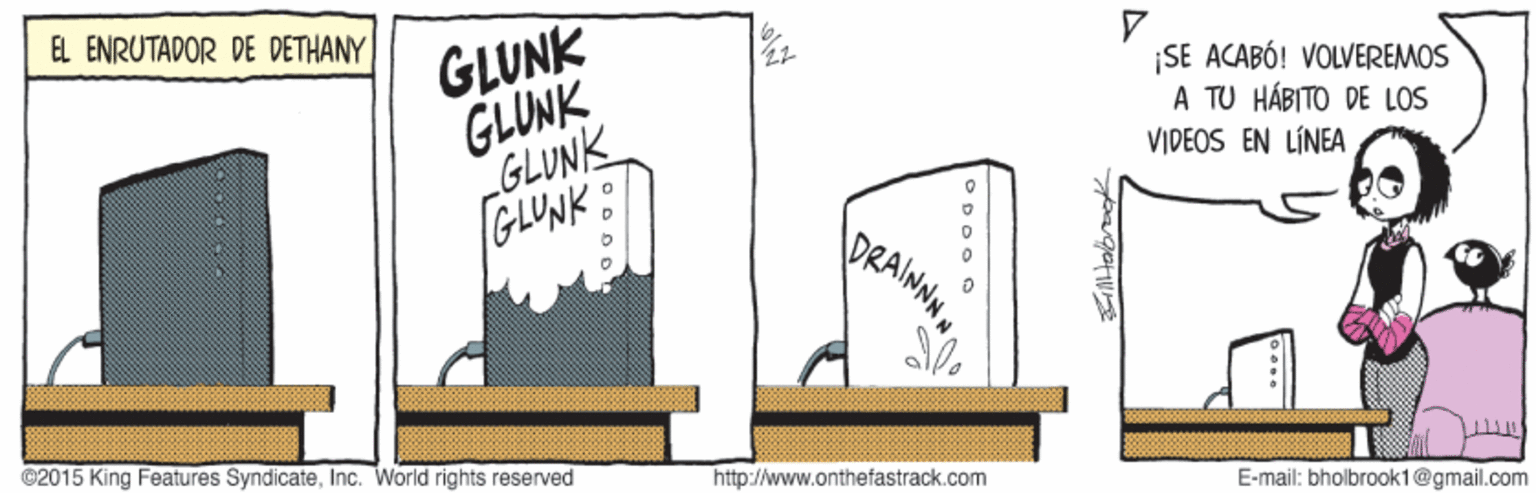 Illustration OCR: GLUNK GLUNK GLUNK GLUNK EL ENRUTADOR DE DETHANY |? ¡SE ACABÓ! VOLVEREMOS A TU HÁBITO DE LOS VIDEOS EN LÍNEA DRAINNH ©2015 King Features SyndicateInc. World rights reserved http://www.onthefastrack.com E-mail: bholbrook1@gmail.com GLUNK GLUNK GLUNK GLUNK EL ENRUTADOR DE DETHANY | ? ¡SE ACABÓ! VOLVEREMOS A TU HÁBITO DE LOS VIDEOS EN LÍNEA DRAINNH ©2015 King Features SyndicateInc. World rights reserved http://www.onthefastrack.com E-mail: bholbrook1@gmail.com