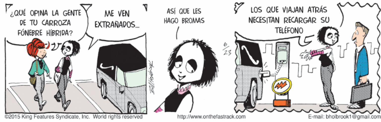Design OCR: LOS QUE VIAJAN ATRÁS NECESITAN RECARGAR SU TELÉFONO ASÍ QUE LES ¿QUÉ OPINA LA GENTE DE TU CARROZA ME VEN HAGO BROMAS EXTRAÑADOS. FÓNEBRE HÍBRIDA? 23 ©2015 King Features SyndicateInc. World rights reserved http://www.onthefastrack.com E-mail: bholbrook1@gmail.com LOS QUE VIAJAN ATRÁS NECESITAN RECARGAR SU TELÉFONO ASÍ QUE LES ¿QUÉ OPINA LA GENTE DE TU CARROZA ME VEN HAGO BROMAS EXTRAÑADOS. FÓNEBRE HÍBRIDA? 23 ©2015 King Features SyndicateInc. World rights reserved http://www.onthefastrack.com E-mail: bholbrook1@gmail.com