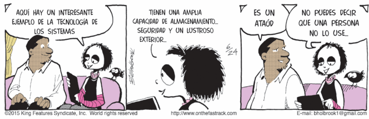 Style OCR: AQUÍ HAY UN INTERESANTE EJEMPLO DE LA TECNOLOGÍA DE LOS SISTEMAS NO PUEDES DECIR QUE UNA PERSONA TIENEN UNA AMPLIA ES UN CAPACIDAD DE ALMACENAMIENTO. ATAÚD SEGURIDAD Y UN LUSTROSO NO LO USE. EXTERIOR. ©2015 King Features SyndicateInc. World rights reserved http://www.onthefastrack.com E-mail: bholbrook1@gmail.com AQUÍ HAY UN INTERESANTE EJEMPLO DE LA TECNOLOGÍA DE LOS SISTEMAS NO PUEDES DECIR QUE UNA PERSONA TIENEN UNA AMPLIA ES UN CAPACIDAD DE ALMACENAMIENTO. ATAÚD SEGURIDAD Y UN LUSTROSO NO LO USE. EXTERIOR. ©2015 King Features SyndicateInc. World rights reserved http://www.onthefastrack.com E-mail: bholbrook1@gmail.com