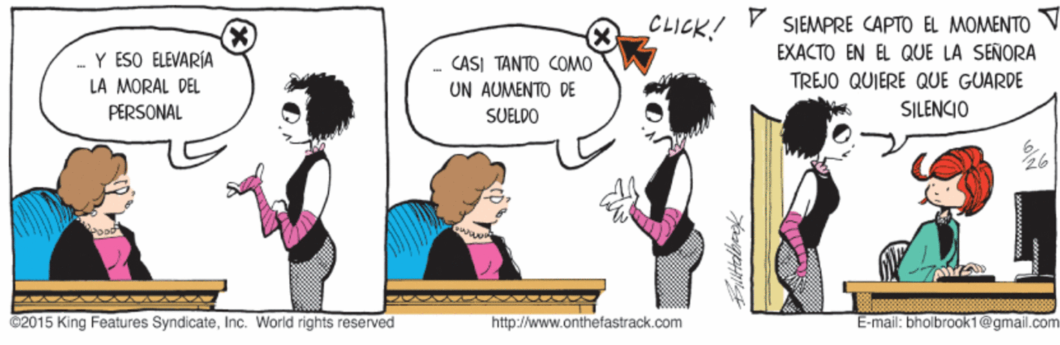 Interaction OCR: CLICK! SIEMPRE CAPTO EL MOMENTO EXACTO EN EL QUE LA SEÑORA .-Y ÉSO ÉLEVARÍA LA MORAL DEL CASI TANTO COMO UN AUMENTO DE TREJO QUIERE QUE GUARDE SILENCIO PERSONAL SUELDO @2015 King Features SyndicateInc. World rights reserved http://www.onthefastrack.com E-mail: bholbrook1@gmail.com CLICK! SIEMPRE CAPTO EL MOMENTO EXACTO EN EL QUE LA SEÑORA .-Y ÉSO ÉLEVARÍA LA MORAL DEL CASI TANTO COMO UN AUMENTO DE TREJO QUIERE QUE GUARDE SILENCIO PERSONAL SUELDO @2015 King Features SyndicateInc. World rights reserved http://www.onthefastrack.com E-mail: bholbrook1@gmail.com