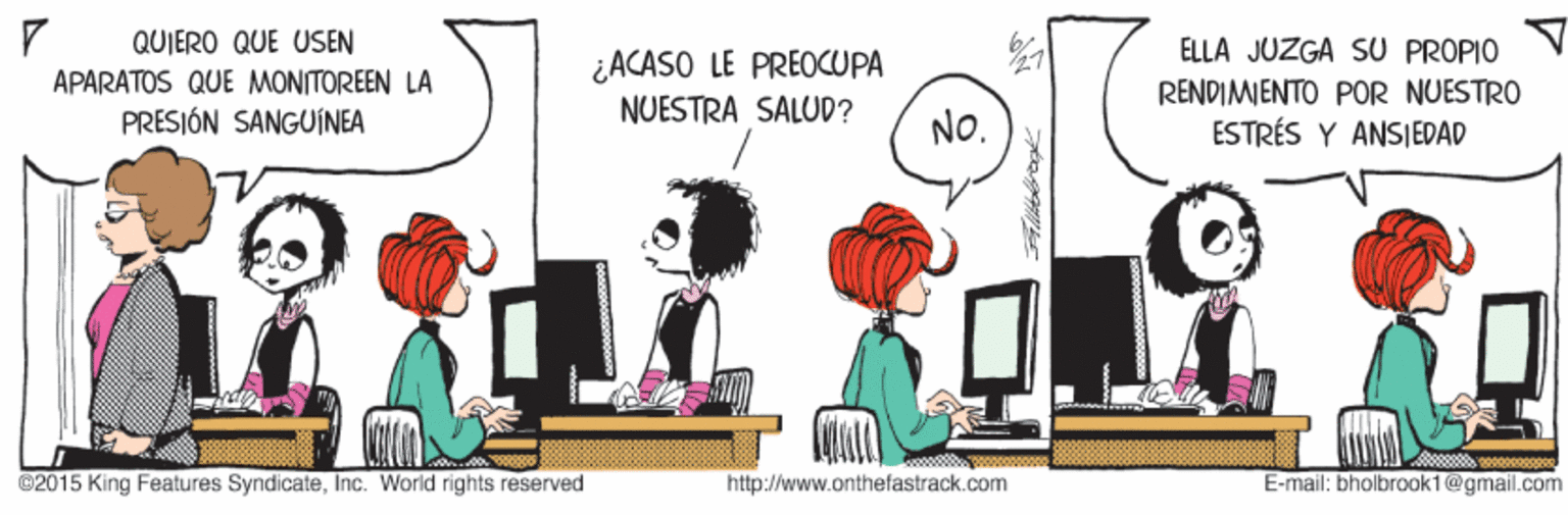 Conversation OCR: QUIERO QUE USEN ELLA JUZGA SU PROPIO ¿ACASO LE PREOCUPA APARATOS QUE MONITOREEN LA PRESIÓN SANGUINEA RENDIMIENTO POR NUESTRO ESTRÉS Y ANSIEDAD NUESTRA SALUD? NO. ©2015 King Features SyndicateInc. World rights reserved http://www.onthefastrack.com E-mail: bholbrook1@gmail.com QUIERO QUE USEN ELLA JUZGA SU PROPIO ¿ACASO LE PREOCUPA APARATOS QUE MONITOREEN LA PRESIÓN SANGUINEA RENDIMIENTO POR NUESTRO ESTRÉS Y ANSIEDAD NUESTRA SALUD? NO. ©2015 King Features SyndicateInc. World rights reserved http://www.onthefastrack.com E-mail: bholbrook1@gmail.com