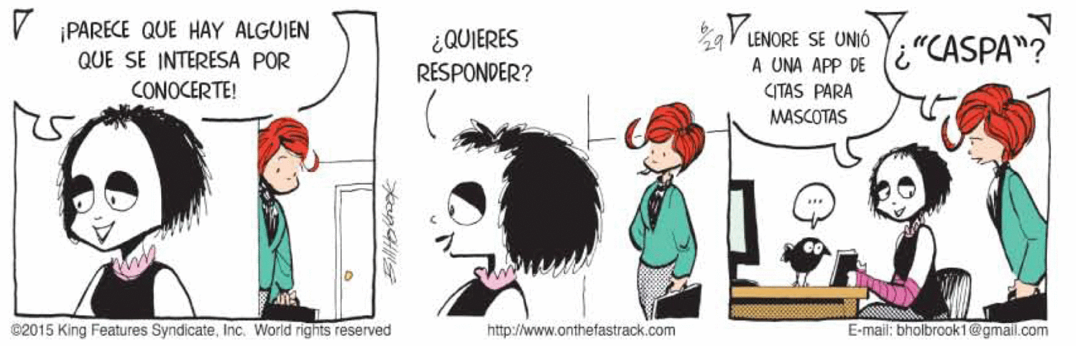 Illustration OCR: V PARECE QUE HAY ALGUIEN QUE SE INTERESA POR ¿QUIERES RESPONDER? LENORE SE UNIÓ A UNA APP DE li"CASPA"? CONOCERTE! CITAS PARA MASCOTAS ©2015 King Features SyndicateInc. World rights reserved http://www.onthefastrack.com E-mail: bholbrook1@gmail.com V PARECE QUE HAY ALGUIEN QUE SE INTERESA POR ¿QUIERES RESPONDER? LENORE SE UNIÓ A UNA APP DE li"CASPA"? CONOCERTE! CITAS PARA MASCOTAS ©2015 King Features SyndicateInc. World rights reserved http://www.onthefastrack.com E-mail: bholbrook1@gmail.com