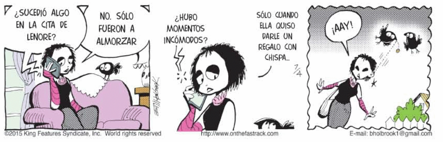 Illustration OCR: V ¿SUCEDIÓ ALGO EN LA CITA DE NO. SÓLO SÓLO CUANDO ¿HUBO MOMENTOS FUERON A ELLA QUISO ¡AAY! LENORE? ALMORZAR INCÓMODOS? DARLE UN REGALO CON CHISPA. ©2015 King Features SyndicateInc. World rights reserved http://www.onthefastrack.com E-mail: bholbrook1@gmail.com V ¿SUCEDIÓ ALGO EN LA CITA DE NO. SÓLO SÓLO CUANDO ¿HUBO MOMENTOS FUERON A ELLA QUISO ¡AAY! LENORE? ALMORZAR INCÓMODOS? DARLE UN REGALO CON CHISPA. ©2015 King Features SyndicateInc. World rights reserved http://www.onthefastrack.com E-mail: bholbrook1@gmail.com
