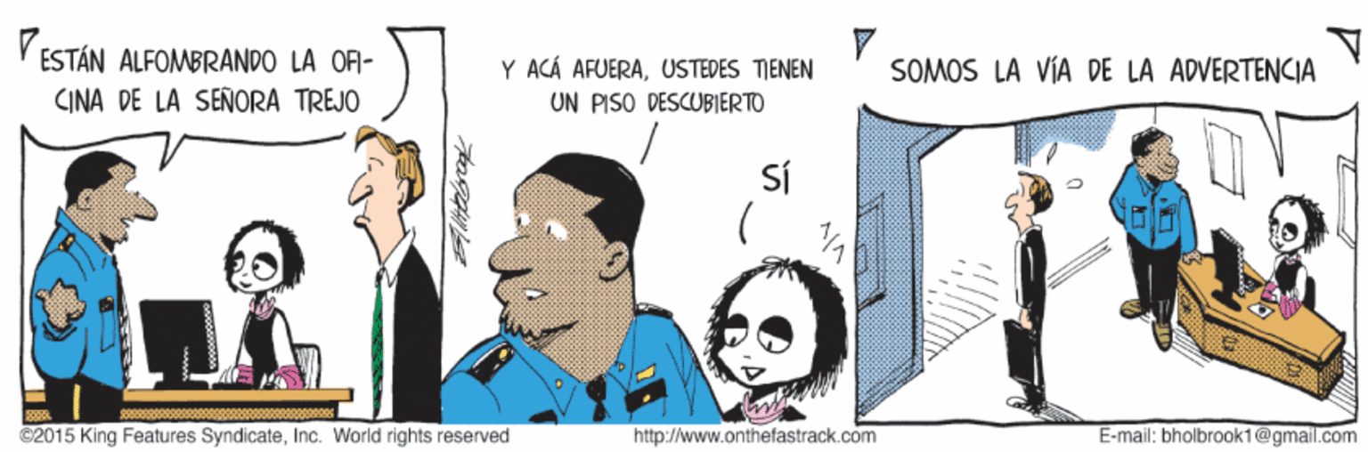 Event OCR: V ESTÁN ALFOMBRANDO LA OF- Y ACÁ AFUERAUSTEDES TIENEN UN PISO DESCUBIERTO SOMOS LA VÍA DE LA ADVERTENCIA CINA DE LA SEÑORA TREJO Sí ©2015 King Features SyndicateInc. World rights reserved http://www.onthefastrack.com E-mail: bholbrook1@gmail.com V ESTÁN ALFOMBRANDO LA OF- Y ACÁ AFUERAUSTEDES TIENEN UN PISO DESCUBIERTO SOMOS LA VÍA DE LA ADVERTENCIA CINA DE LA SEÑORA TREJO Sí ©2015 King Features SyndicateInc. World rights reserved http://www.onthefastrack.com E-mail: bholbrook1@gmail.com