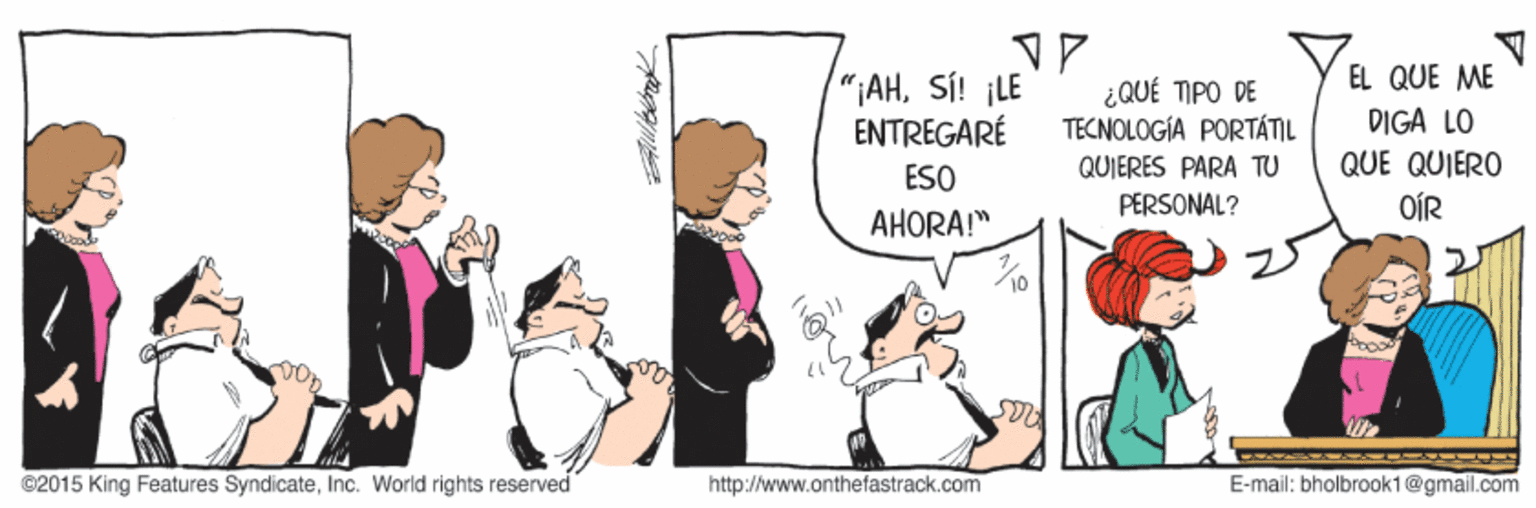 Conversation OCR: EL QUE ME "¡AHSÍ! ¡LE ENTREGARÉ ¿QUÉ TIPO DE TECNOLOGÍA PORTÁTIL DIGA LO QUJERES PARA TU QUE QUIERO ESO PERSONAL? OÍR AHORA!" ©2015 King Features SyndicateInc. World rights reserved http://www.onthefastrack.com E-mail: bholbrook1@gmail.com EL QUE ME "¡AHSÍ! ¡LE ENTREGARÉ ¿QUÉ TIPO DE TECNOLOGÍA PORTÁTIL DIGA LO QUJERES PARA TU QUE QUIERO ESO PERSONAL? OÍR AHORA!" ©2015 King Features SyndicateInc. World rights reserved http://www.onthefastrack.com E-mail: bholbrook1@gmail.com