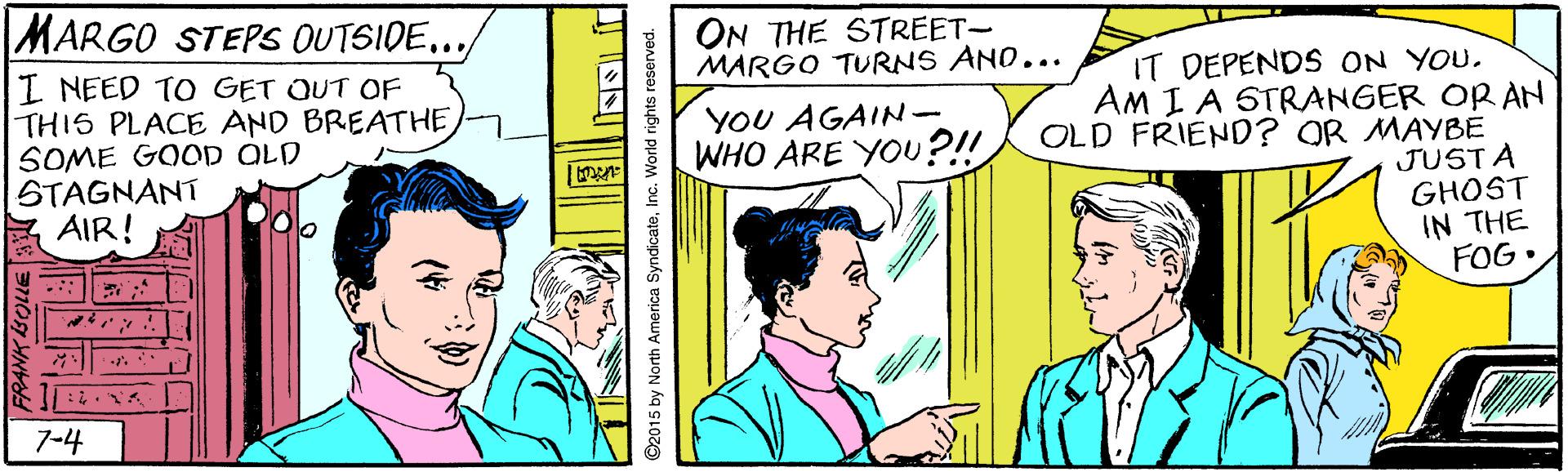 Art OCR: MARGO STEPS OUTSIDE.../ ON THE STREET- MARGO TURNS AND... I NEED TO GET OUT OF THIS PLACE AND BREATHE SOME GOOD OLD STAGNANT AIR! IT DEPENDS ON YOU. AM I A STRANGER OR AN OLD FRIEND? OR MAYBE JUSTA GHOST IN THE FOG• YOU AGAIN- WHO ARE YOU?!! : ? 7-4 2015 by North America SyndicateInc. World rights r MARGO STEPS OUTSIDE.../ ON THE STREET- MARGO TURNS AND... I NEED TO GET OUT OF THIS PLACE AND BREATHE SOME GOOD OLD STAGNANT AIR! IT DEPENDS ON YOU. AM I A STRANGER OR AN OLD FRIEND? OR MAYBE JUSTA GHOST IN THE FOG• YOU AGAIN- WHO ARE YOU?!! : ? 7-4 2015 by North America SyndicateInc. World rights r
