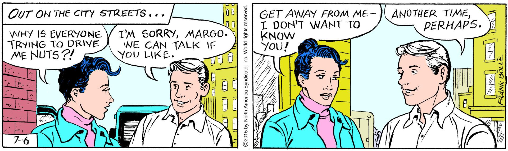 Interaction OCR: OUT ON THE CITY STREETS... GET AWAY FROM ME- I DON'T WANT TO KNOW YOU! ANOTHER TIMEPERHAPS. WHY IS EVERYONE TRYING TO DRIVE ME NUTS?! I'M SORRYMARGO. WE CAN TALK IF YOU LIKE. 7-6 ©2015 by North America SyndicateInc. World rights reserved. OUT ON THE CITY STREETS... GET AWAY FROM ME- I DON'T WANT TO KNOW YOU! ANOTHER TIMEPERHAPS. WHY IS EVERYONE TRYING TO DRIVE ME NUTS?! I'M SORRYMARGO. WE CAN TALK IF YOU LIKE. 7-6 ©2015 by North America SyndicateInc. World rights reserved.
