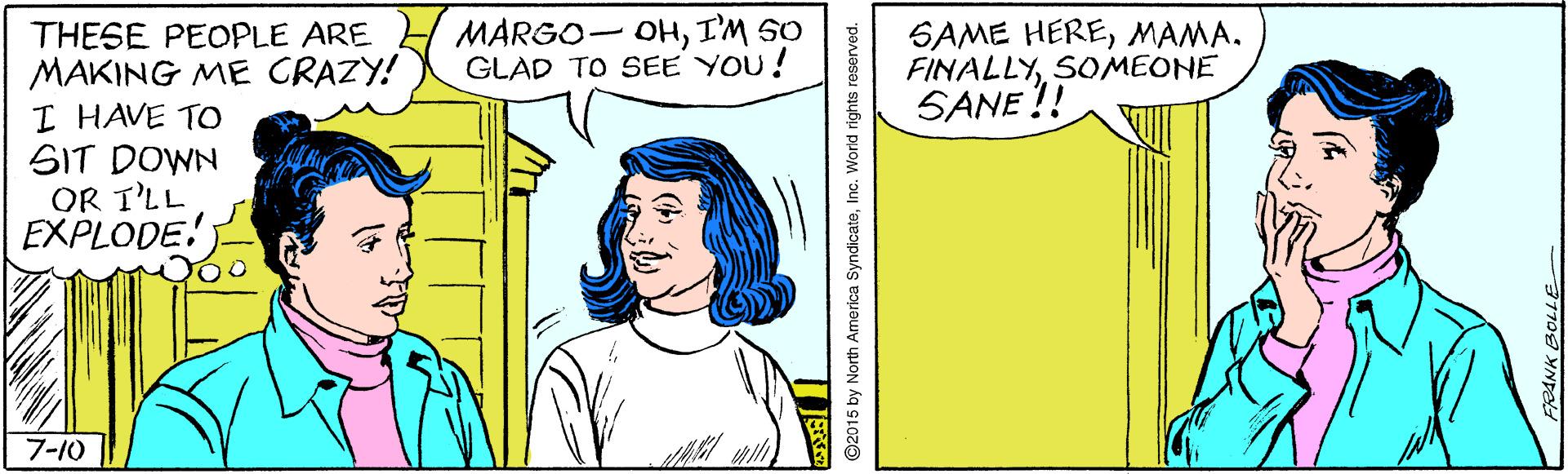 Font OCR: MARGO- OHI'M SO GLAD TO SEE YOU! SAME HEREMAMA. THESE PEOPLE ARE MAKING ME CRAZY! I HAVE TO SIT DOWN OR T'LL EXPLODE!) FINAE !! SOMEONE 7-10 ©2015 by North America SyndicateInc. World rights reserved. MARGO- OHI'M SO GLAD TO SEE YOU! SAME HEREMAMA. THESE PEOPLE ARE MAKING ME CRAZY! I HAVE TO SIT DOWN OR T'LL EXPLODE!) FINAE !! SOMEONE 7-10 ©2015 by North America SyndicateInc. World rights reserved.