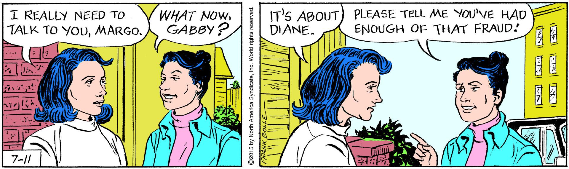 Sharing OCR: I REALLY NEED TO TALK TO YOUMARGO. WHAT NOWGABBY ? IT'S ABOUT DIANE. PLEASE TELL ME YOU'VE HAD ENOUGH OF THAT FRAUD! 7-11 ?Inc. World rights reserved. I REALLY NEED TO TALK TO YOUMARGO. WHAT NOWGABBY ? IT'S ABOUT DIANE. PLEASE TELL ME YOU'VE HAD ENOUGH OF THAT FRAUD! 7-11 ?92015 by North America SyndicateInc. World rights reserved.