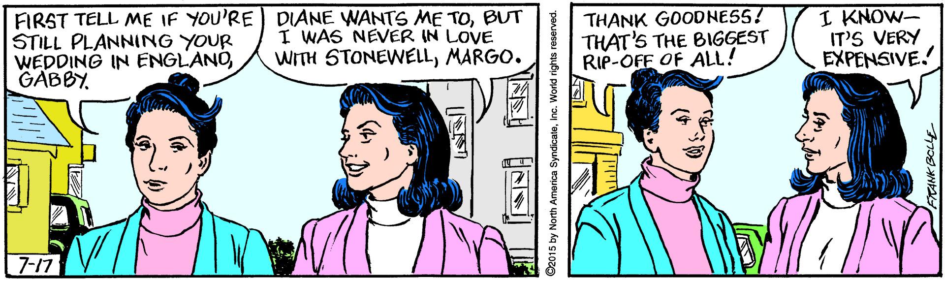 Jaw OCR: FIRST TELL ME IF YOU'RE STILL PLANNING YOUR WEDDING IN ENGLANOGABBY. DIANE WANTS ME TOBUT I WAS NEVER IN LOVE WITH STONEWELLMARGO. THANK GOODNESS! THAT'S THE BIGGEST RIP-OFF OF ALL! I KNOW- IT'S VERY EXPENSIVE. 7-17 2015 by North America SyndicateInc. World rights reserved. ANK BCLLE FIRST TELL ME IF YOU'RE STILL PLANNING YOUR WEDDING IN ENGLANOGABBY. DIANE WANTS ME TOBUT I WAS NEVER IN LOVE WITH STONEWELLMARGO. THANK GOODNESS! THAT'S THE BIGGEST RIP-OFF OF ALL! I KNOW- IT'S VERY EXPENSIVE. 7-17 2015 by North America SyndicateInc. World rights reserved. ANK BCLLE