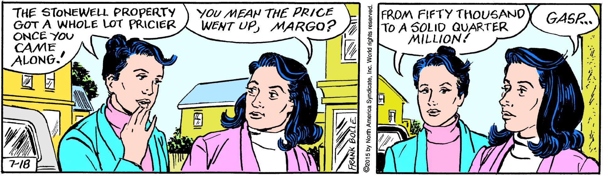 Happy OCR: YOU MEAN THE PRICE WENT UPMARGO? THE STONEWELL PROPERTY GOT A WHOLE LOT PRICIER ONCE YOU CAME ALONG. FROM FIFTY THOUSAND TO A SOLID QUARTER MILLION! GASR.. 7-18 ©2015 by North America SyndicatelInc. World rights YOU MEAN THE PRICE WENT UPMARGO? THE STONEWELL PROPERTY GOT A WHOLE LOT PRICIER ONCE YOU CAME ALONG. FROM FIFTY THOUSAND TO A SOLID QUARTER MILLION! GASR.. 7-18 ©2015 by North America SyndicatelInc. World rights