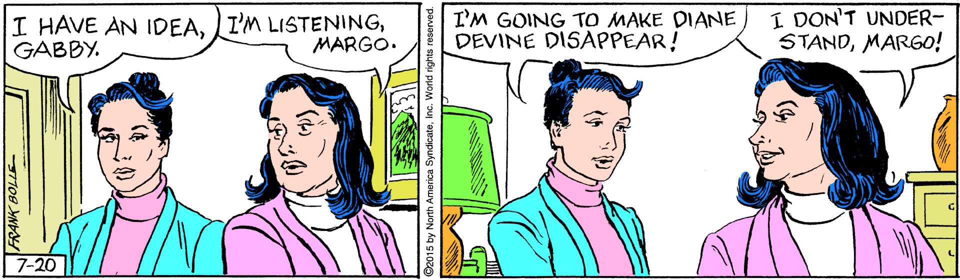 Organism OCR: I HAVE AN IDEAGABBY. I'M GOING TO MAKE DIANE DEVINE DISAPPEAR! I DON'T UNDER- STANDMARGO! MARGO. 7-20 FRANK BOLLE O2015 by Nortn America I HAVE AN IDEAI'M LISTENINGGABBY. I'M GOING TO MAKE DIANE DEVINE DISAPPEAR! I DON'T UNDER- STANDMARGO! MARGO. 7-20 FRANK BOLLE O2015 by Nortn America
