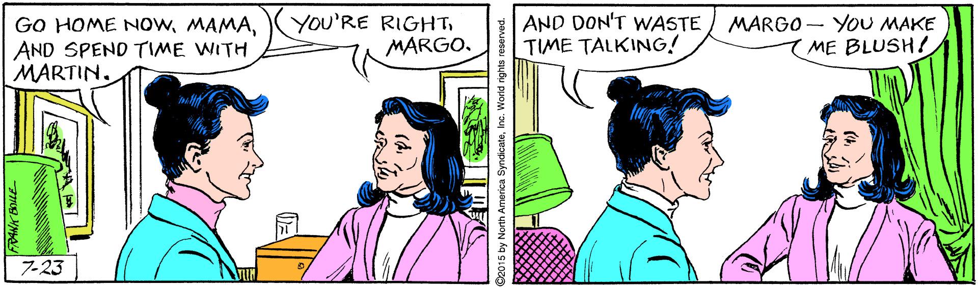 Happy OCR: GO HOME NOWAND SPEND TIME WITH MARTIN. YOU'RE RIGHTMARGO. AND DON'T WASTE TIME TALKING! MARGO - YOU MAKE ME BLUSH! 7-23 RANK BOLLE 015 by North America SyndicateInc. World rights reserved. GO HOME NOWAND SPEND TIME WITH MARTIN. YOU'RE RIGHTMARGO. AND DON'T WASTE TIME TALKING! MARGO - YOU MAKE ME BLUSH! 7-23 RANK BOLLE 015 by North America SyndicateInc. World rights reserved.