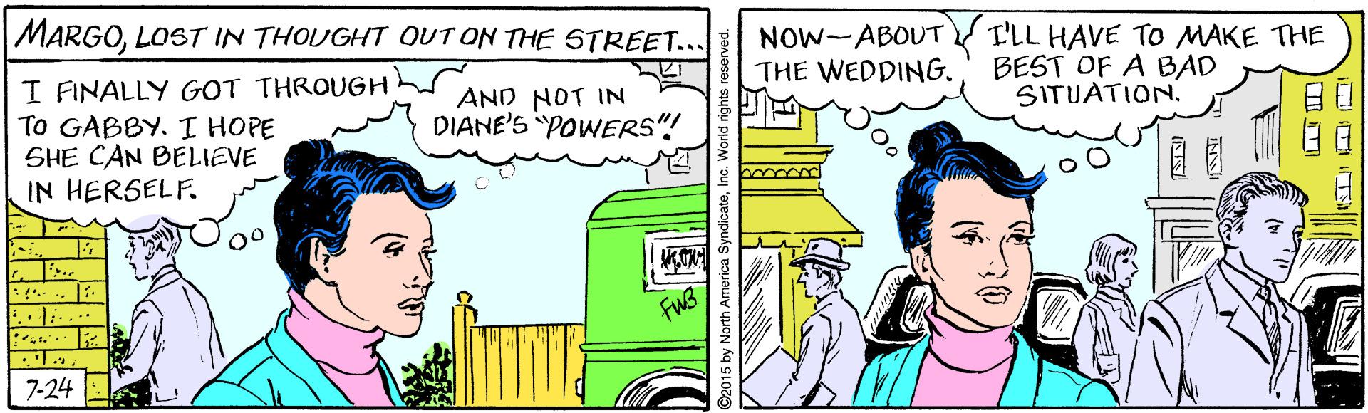 Art OCR: MARGOLOST IN THOUGHT OUT ON THE STREET... NOW-ABOUT THE WEDDING. I'LL HAVE TO MAKE THE BEST OF A BAD SITUATIONI FINALLY GOT THROUGH AND NOT IN TO GABBY. I HOPE SHE CAN BELIEVE IN HERSELF. DIANE'S POWERS"! .. 7-24 2015 by North America SyndicateInc. World rights rese MARGOLOST IN THOUGHT OUT ON THE STREET... NOW-ABOUT THE WEDDING. I'LL HAVE TO MAKE THE BEST OF A BAD SITUATIONI FINALLY GOT THROUGH AND NOT IN TO GABBY. I HOPE SHE CAN BELIEVE IN HERSELF. DIANE'S POWERS"! .. 7-24 2015 by North America SyndicateInc. World rights rese