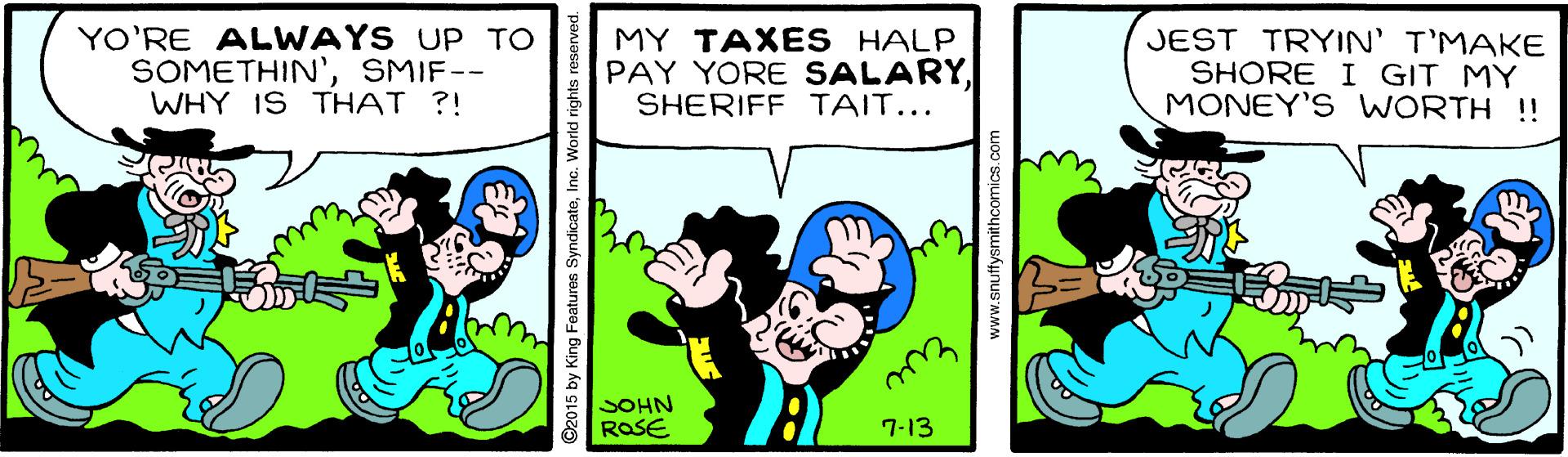 Art OCR: YO'RE ALWAYS UP TO SOMETHIN'SMIF-- WHY IS THAT ?! MY TAXES HALP PAY YORE SALARYSHERIFF TAIT... JEST TRYIN' T'MAKE SHORE I GIT MY MONEY'S WORTH !! SOHN ROSE 7-13 ©2015 by King Features SyndicateIne. World rights i www.snuffysmithcomics.c YO'RE ALWAYS UP TO SOMETHIN'SMIF-- WHY IS THAT ?! MY TAXES HALP PAY YORE SALARYSHERIFF TAIT... JEST TRYIN' T'MAKE SHORE I GIT MY MONEY'S WORTH !! SOHN ROSE 7-13 ©2015 by King Features SyndicateIne. World rights i www.snuffysmithcomics.c
