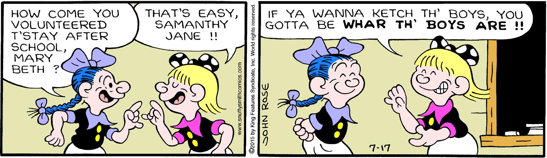 Happy OCR: THAT'S EASYSAMANTHY JANE !! IF YA WANNA KETCH TH' BOYSYOU GOTTA BE WHAR TH' BOYS ARE !! HOW COME YOU VOLUNTEERED T'STAY AFTER SCHOOLMARY BETH 7-17 www.snuffysmithcomics.com 2015 by King Features SyndicateInc. World rights SOHN ROSE THAT'S EASYSAMANTHY JANE !! IF YA WANNA KETCH TH' BOYSYOU GOTTA BE WHAR TH' BOYS ARE !! HOW COME YOU VOLUNTEERED T'STAY AFTER SCHOOLMARY BETH 7-17 www.snuffysmithcomics.com 2015 by King Features SyndicateInc. World rights SOHN ROSE