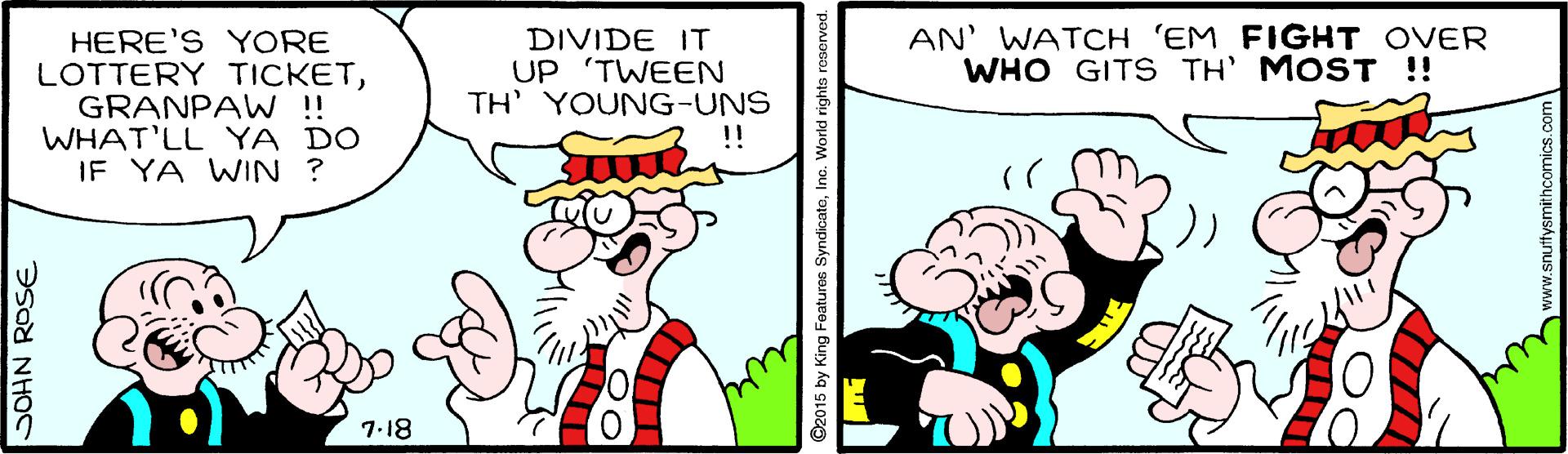 Line OCR: AN' WATCH 'EM FIGHT OVER WHO GITS TH' MOST !! HERE'S YORE LOTTERY TICKETGRANPAW !! WHAT'LL YA DO IF YA WIN ? DIVIDE IT UP 'TWEEN TH' YOUNG-UNS !! 7.18 SOHN ROSE ©2015 by King Featuras SyndicatoIno. World rights ww.snuttysmithcomics.com AN' WATCH 'EM FIGHT OVER WHO GITS TH' MOST !! HERE'S YORE LOTTERY TICKETGRANPAW !! WHAT'LL YA DO IF YA WIN ? DIVIDE IT UP 'TWEEN TH' YOUNG-UNS !! 7.18 SOHN ROSE ©2015 by King Featuras SyndicatoIno. World rights ww.snuttysmithcomics.com