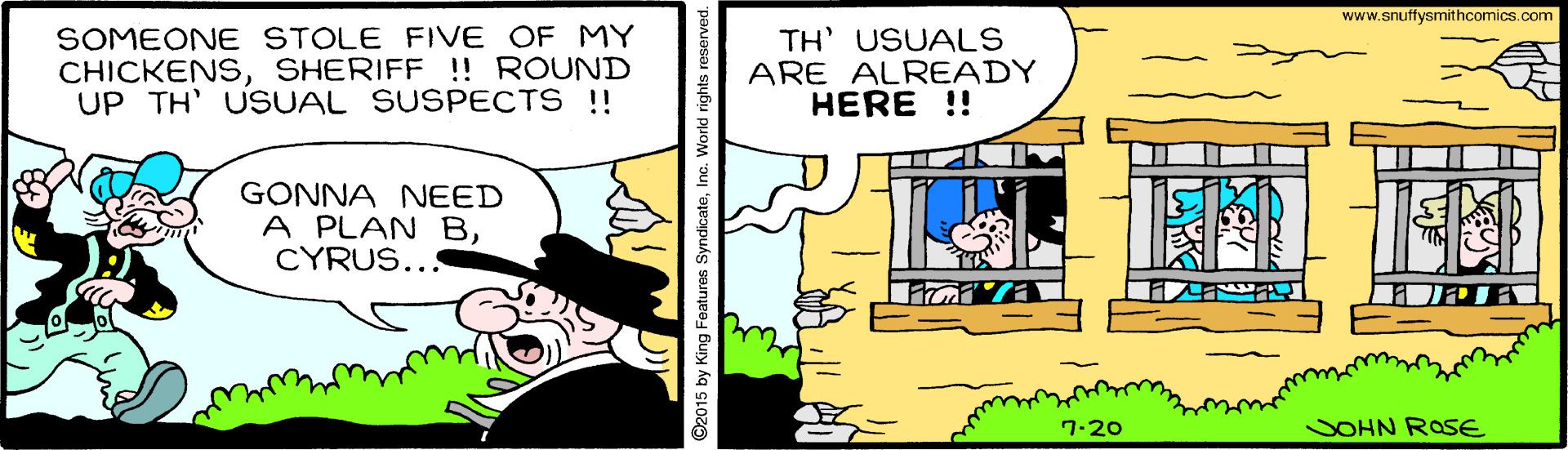 Adaptation OCR: www.snuffysmithcomics.com SOMEONE STOLE FIVE OF MY CHICKENSSHERIFF !! ROUND UP TH' USUAL SUSPECTS !! TH' USUALS ARE ALREADY HERE !! GONNA NEED A PLAN BCYRUS... 7.20 SOHN ROSE 92015 by King Features SyndicateIn www.snuffysmithcomics.com SOMEONE STOLE FIVE OF MY CHICKENSSHERIFF !! ROUND UP TH' USUAL SUSPECTS !! TH' USUALS ARE ALREADY HERE !! GONNA NEED A PLAN BCYRUS... 7.20 SOHN ROSE 92015 by King Features Syndicate