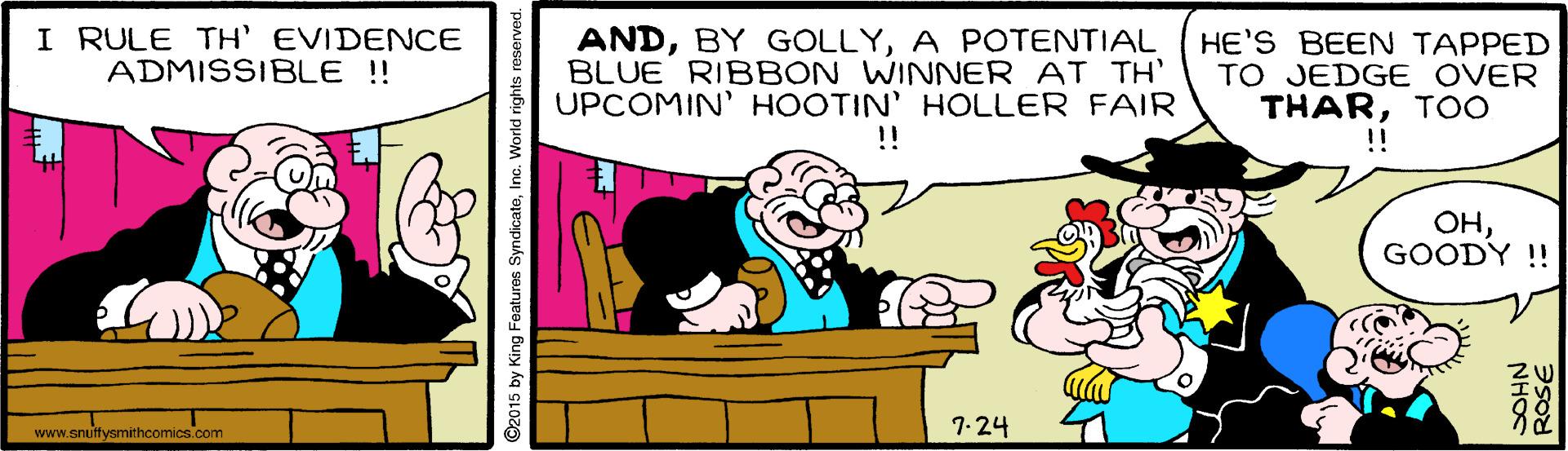 Happy OCR: I RULE TH' EVIDENCE ADMISSIBLE !! ANDA POTENTIAL BLUE RIBBON WINNER AT TH' UPCOMIN' HOOTIN' HOLLER FAIR !! HE'S BEEN TAPPED TO JEDGE OVER THARTOO !! ??GOODY !! www.snuftysmithcomics.com 7-24 ©2015 by King Features SyndicateInc. World rights reserved. NHOS I RULE TH' EVIDENCE ADMISSIBLE !! ANDBY GOLLYA POTENTIAL BLUE RIBBON WINNER AT TH' UPCOMIN' HOOTIN' HOLLER FAIR !! HE'S BEEN TAPPED TO JEDGE OVER THARTOO !! ??GOODY !! www.snuftysmithcomics.com 7-24 ©2015 by King Features SyndicateInc. World rights reserved. NHOS