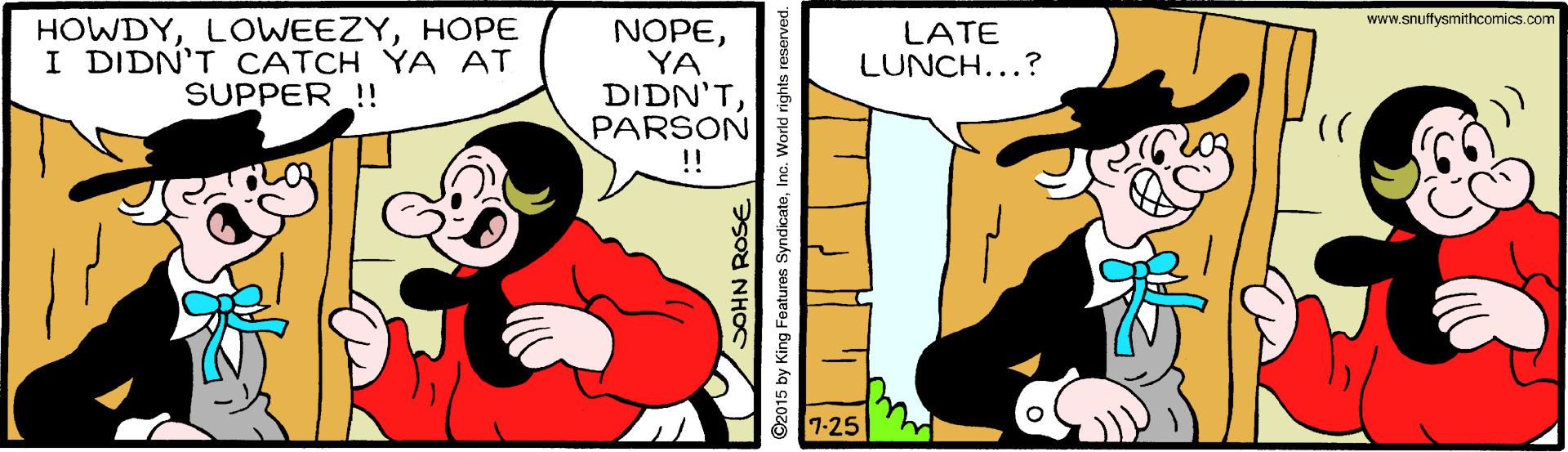 Organism OCR: www.snuffysmithcomics.com HOWDYHOPE I DIDN'T CATCH YA AT SUPPER !! NOPEYA DIDN'TPARSON !! LATE LUNCH...? 7-25 www.snuffysmithcomics.com HOWDYHOPE I DIDN'T CATCH YA AT SUPPER !! NOPEYA DIDN'TPARSON !! LATE LUNCH...? 7-25