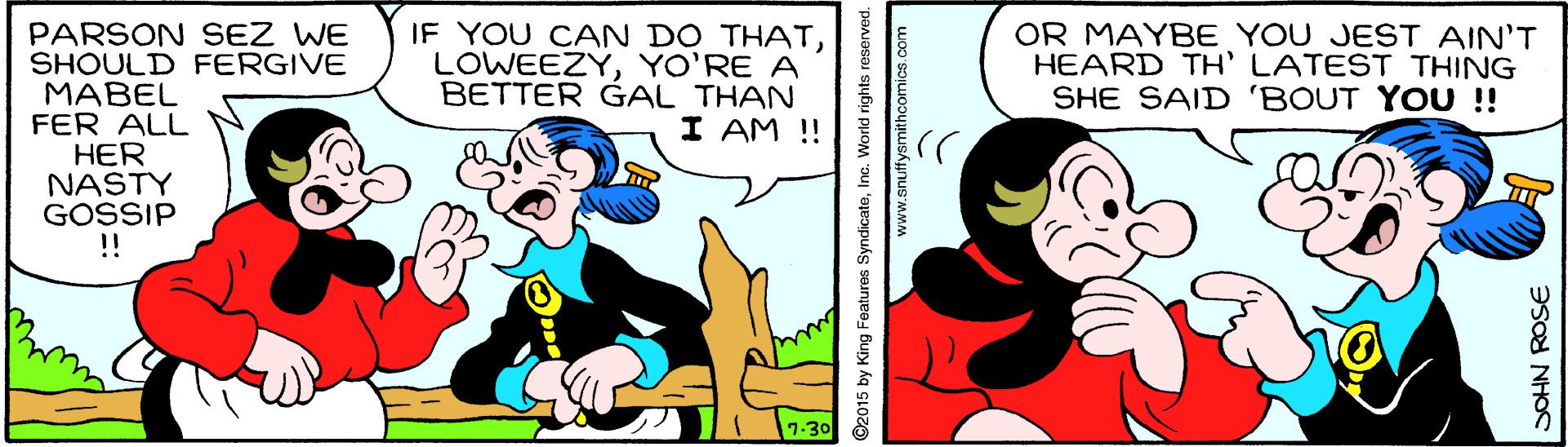 Happy OCR: PARSON SEZ WE SHOULD FERGIVE MABEL FER ALL HER NASTY GOSSIP ! IF YOU CAN DO THATYO'RE A BETTER GAL THAN I AM !! OR MAYBE YOU JEST AIN'T HEARD TH' LATEST THING SHE SAID 'BOUT YOU !! 7-30 ©2015 by King Features SyndicateInc. World rights r SOHN ROSE PARSON SEZ WE SHOULD FERGIVE MABEL FER ALL HER NASTY GOSSIP ! IF YOU CAN DO THATYO'RE A BETTER GAL THAN I AM !! OR MAYBE YOU JEST AIN'T HEARD TH' LATEST THING SHE SAID 'BOUT YOU !! 7-30 ©2015 by King Features SyndicateInc. World rights r SOHN ROSE