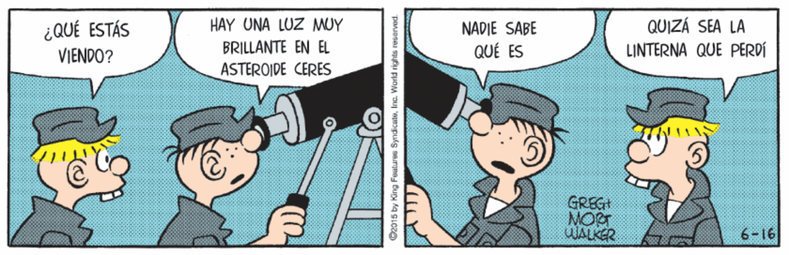 Illustration OCR: HAY UNA LUZ MUY ¿QUÉ ESTÁS VIENDO? QUIZÁ SEA LA LINTERNA QUE PERDÍ NADIE SABE BRILLANTE EN EL QUÉ ES ASTEROIDE CERES GREG MORT WALKER 91-9 O2015 by King Foalures SyndicaleInc. World rights reserved. HAY UNA LUZ MUY ¿QUÉ ESTÁS VIENDO? QUIZÁ SEA LA LINTERNA QUE PERDÍ NADIE SABE BRILLANTE EN EL QUÉ ES ASTEROIDE CERES GREG MORT WALKER 91-9 O2015 by King Foalures SyndicaleInc. World rights reserved.