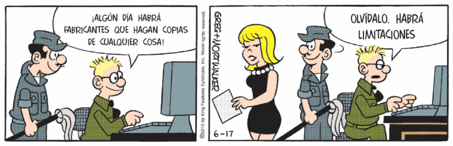Conversation OCR: ¡ALGÓN DÍA HABRÁ OLVÍDALO. HABRÁ FABRICANTES QUE HAGAN COPIAS LIMITACIONES DE CUALQUIER COSA! WME 6-17 O2015 by King Features SyndicateInc. World rights resorved. GREG+NORTWALKER ¡ALGÓN DÍA HABRÁ OLVÍDALO. HABRÁ FABRICANTES QUE HAGAN COPIAS LIMITACIONES DE CUALQUIER COSA! WME 6-17 O2015 by King Features SyndicateInc. World rights resorved. GREG+NORTWALKER