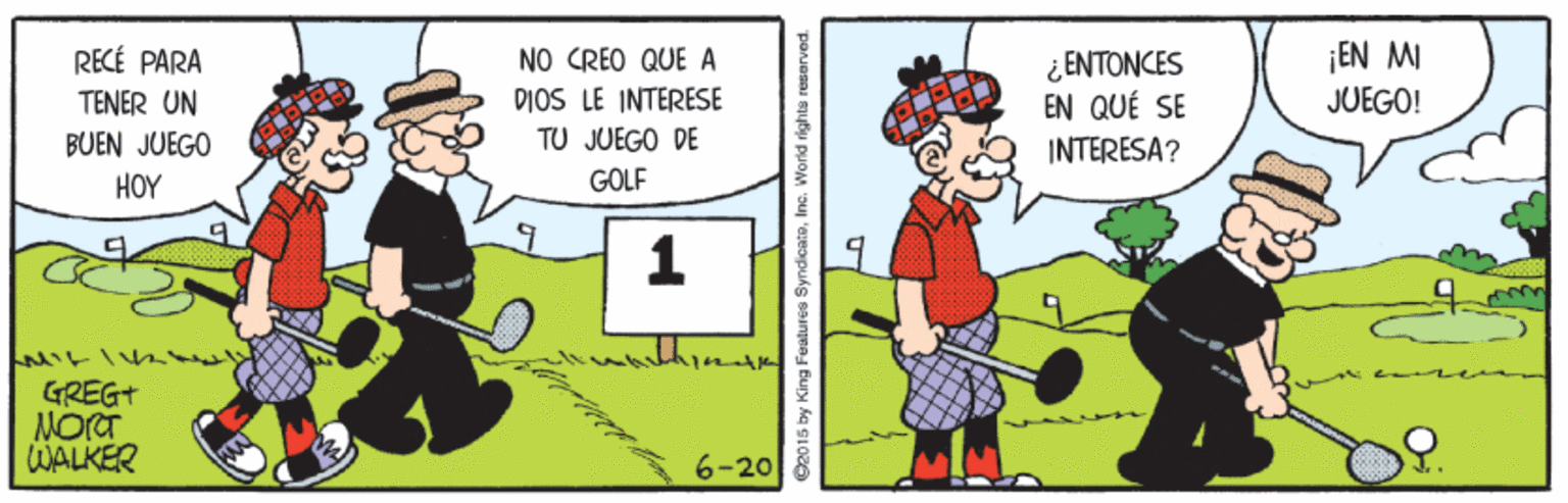 Event OCR: RECÉ PARA TENER UN BUEN JUEGO NO CREO QUE A DIOS LE INTERESE TU JUEGO DE ¿ ENTONCES EN QUÉ SE ¡EN MI JUEGO! INTERESA? HOY GOLF GREG+ NORT WALKER 6-20 2015 by King Features SyndicatoInc. World rights reserved. RECÉ PARA TENER UN BUEN JUEGO NO CREO QUE A DIOS LE INTERESE TU JUEGO DE ¿ ENTONCES EN QUÉ SE ¡EN MI JUEGO! INTERESA? HOY GOLF GREG+ NORT WALKER 6-20 2015 by King Features SyndicatoInc. World rights reserved.