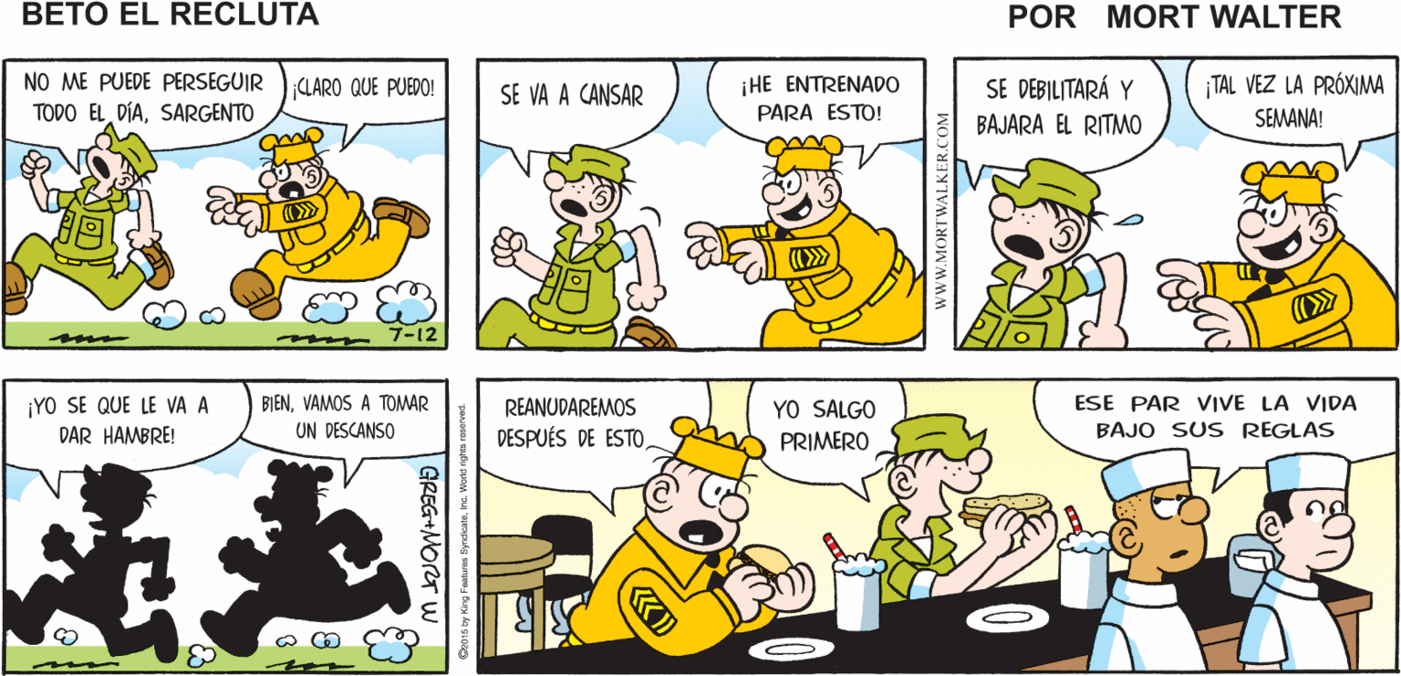 Mammal OCR: OOPS! ¡VAS A PAGAR POR Mort Walker's ESOBETO! beto el recluta NO ME PUEDE PERSEGUIR TODO EL DÍASARGENTO ¡HE ENTRENADO PARA ESTO! ¡TAL VEZ LA PRÓXIMA SEMANA! (LARO QUE PUEDO! SE VA A CANSAR SE DEBILITARÁ Y BAJARA EL RITMO m 7-12 ¡YO SE QUE LE VA A DAR HAMBRE! YO SALGO PRIMERO ESE PAR VIVE LA VIDA BAJO SUS REGLAS BIENVAMOS A TOMAR REANUDAREMOS DESPUÉS DE ESTO UN DESCANSO |GREG+MORT w Geo16 by ling Featurse W.MORTWALKER.COM OOPS! ¡VAS A PAGAR POR Mort Walker's ESOBETO! beto el recluta NO ME PUEDE PERSEGUIR TODO EL DÍASARGENTO ¡HE ENTRENADO PARA ESTO! ¡TAL VEZ LA PRÓXIMA SEMANA! (LARO QUE PUEDO! SE VA A CANSAR SE DEBILITARÁ Y BAJARA EL RITMO m 7-12 ¡YO SE QUE LE VA A DAR HAMBRE! YO SALGO PRIMERO ESE PAR VIVE LA VIDA BAJO SUS REGLAS BIENVAMOS A TOMAR REANUDAREMOS DESPUÉS DE ESTO UN DESCANSO |GREG+MORT w Geo16 by ling Featurse W.MORTWALKER.COM