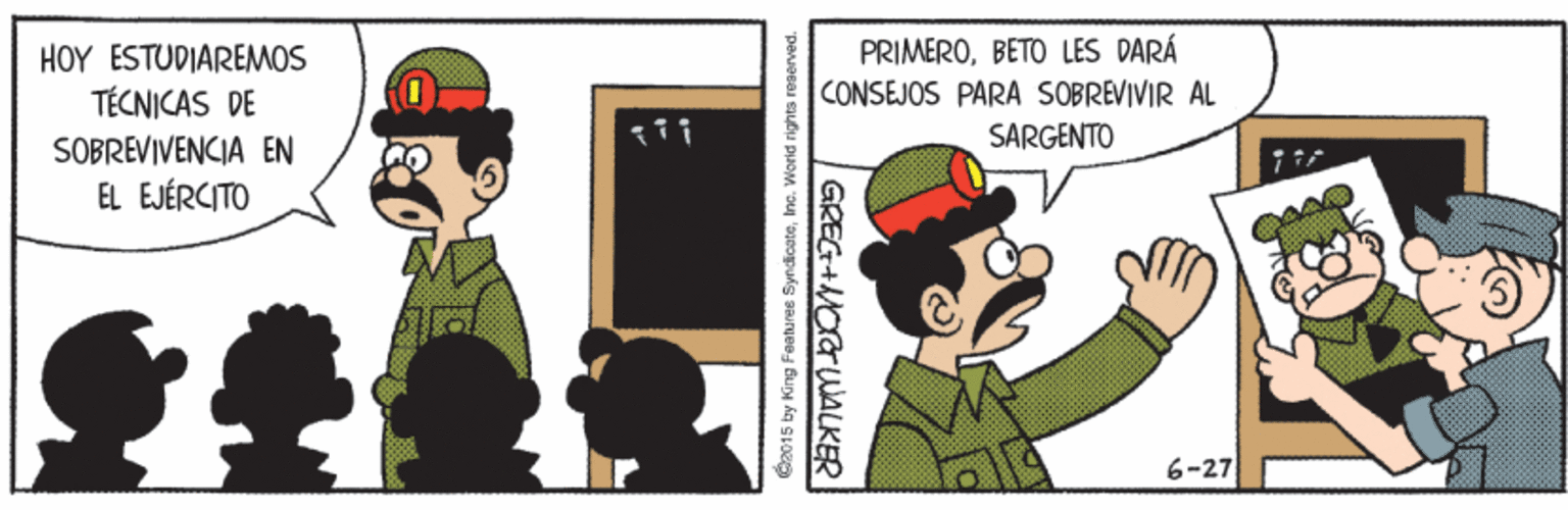 Happy OCR: HOY ESTUDIAREMOS TÉCNICAS DE PRIMEROBETO LES DARÁ CONSEJOS PARA SOBREVIVIR AL SARGENTO SOBREVIVENCIA EN EL EJÉRCITO 6-27 C2015 by King Faatures SyndicateInc. World rights reserved GREG+MOGWALKER HOY ESTUDIAREMOS TÉCNICAS DE PRIMEROBETO LES DARÁ CONSEJOS PARA SOBREVIVIR AL SARGENTO SOBREVIVENCIA EN EL EJÉRCITO 6-27 C2015 by King Faatures SyndicateInc. World rights reserved GREG+MOGWALKER