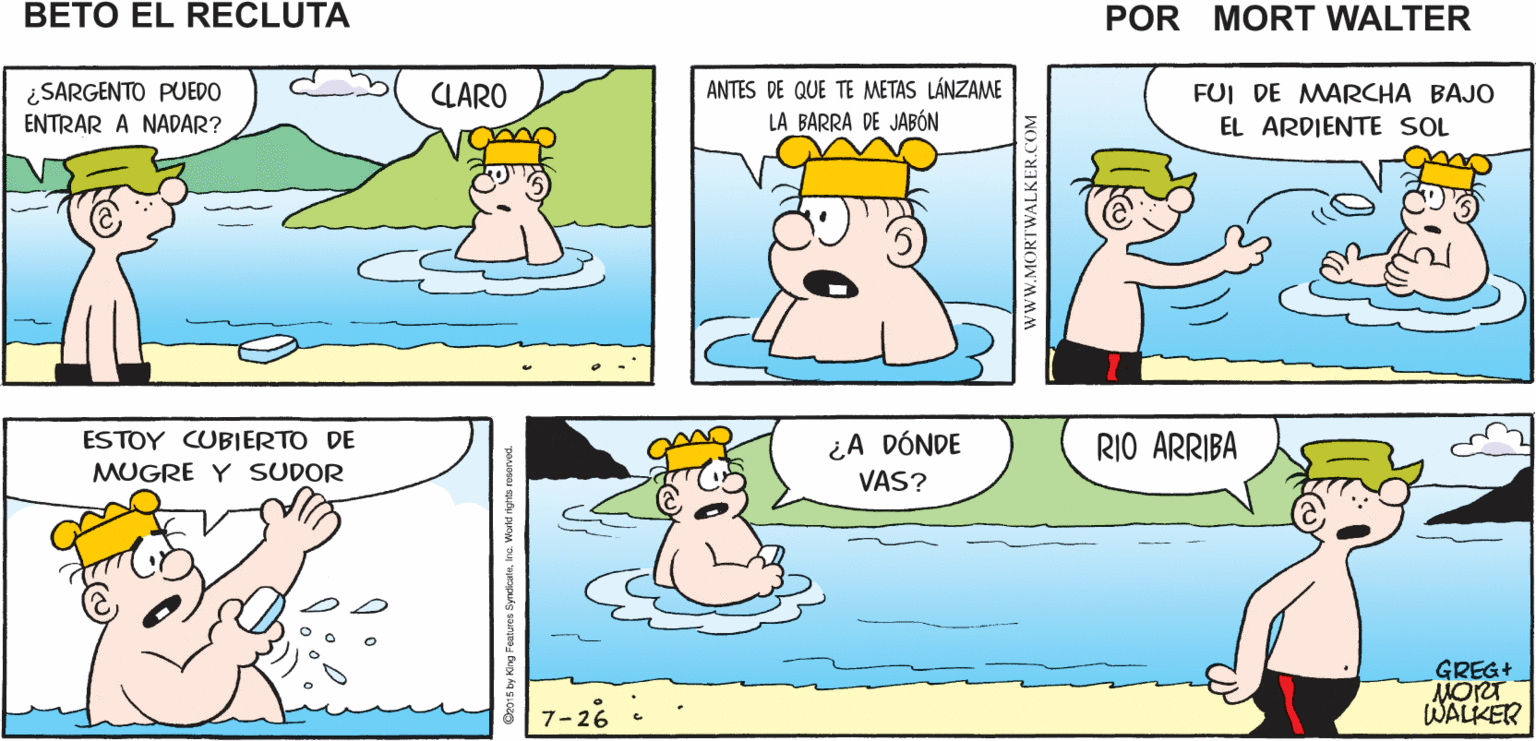 Human OCR: ¿DÓNDE ESTÁ EL SARGENTO? FUE A TOMWAR UN ESPERO BAÑO AL RIO Mort Walker's PODER NADAR beto el recluta FUI DE MARCHA BAJO ¿SARGENTO PUEDO ENTRAR A NADAR? ANTES DE QUE TE METAS LÁNZAME LA BARRA DE JABÓN CLARO EL ARDIENTE SOL ¿A DÓNDE VAS? ESTOY CUBIERTO DE RIO ARRIBA MUGRE Y SSUDOR GREG+ MORT WALKER 7-26 ¿DÓNDE ESTÁ EL SARGENTO? FUE A TOMWAR UN ESPERO BAÑO AL RIO Mort Walker's PODER NADAR beto el recluta FUI DE MARCHA BAJO ¿SARGENTO PUEDO ENTRAR A NADAR? ANTES DE QUE TE METAS LÁNZAME LA BARRA DE JABÓN CLARO EL ARDIENTE SOL ¿A DÓNDE VAS? ESTOY CUBIERTO DE RIO ARRIBA MUGRE Y SSUDOR GREG+ MORT WALKER 7-26