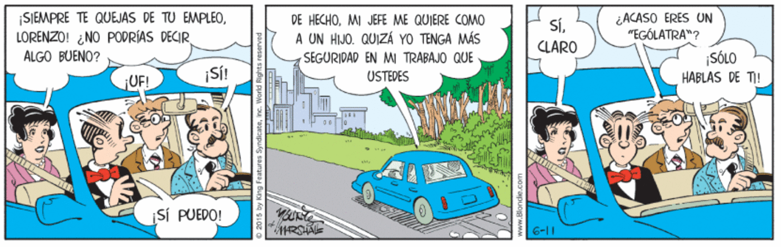 Mode of transport OCR: SIEMPRE TE QUEJAS DE TU EMPLEOLORENZO! ¿NO PODRÍAS DECIR ÁLGO BUENO? DE HECHOMI JEFE ME QUIERE COMO A UN HIJO. QUIZÁ YO TENGA MÁS ¿ACASO ERES UN "EGÓLATRA"? SÍCLARO SEGURIDAD EN MI TRABAJO QUE USTEDES SÓLO HABLAS DE TI! ¡SÍ! ¡UF! SÍ PUEDO! 6-11 SIEMPRE TE QUEJAS DE TU EMPLEOLORENZO! ¿NO PODRÍAS DECIR ÁLGO BUENO? DE HECHOMI JEFE ME QUIERE COMO A UN HIJO. QUIZÁ YO TENGA MÁS ¿ACASO ERES UN "EGÓLATRA"? SÍCLARO SEGURIDAD EN MI TRABAJO QUE USTEDES SÓLO HABLAS DE TI! ¡SÍ! ¡UF! SÍ PUEDO! 6-11