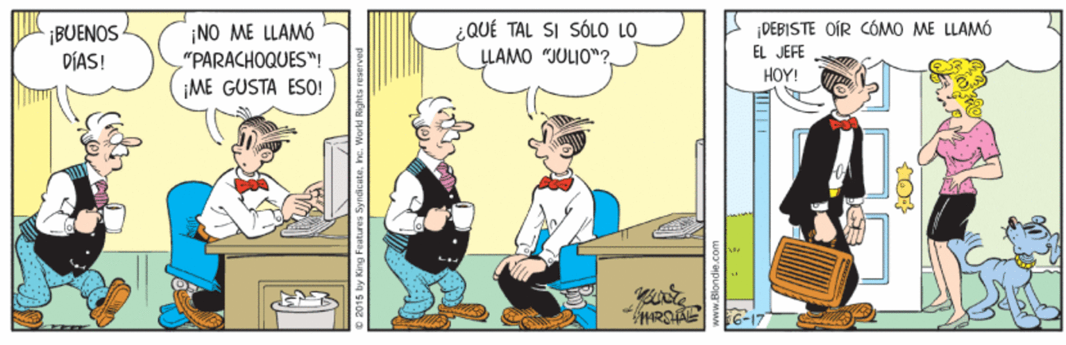 Conversation OCR: ¿QUÉ TAL SI SÓLO LO ¡BUENOS DÍAS! ¡NO ME LLAMÓ "PARACHOQUES"! ¡ME GUSTA ESO! |DEBISTE OIR CÓMO ME LLAMÓ LLAMO "JULIO"?EL JEFE HOY! G-17 2015 by King Features SyndicateInc. Workd Rights reserved ¿QUÉ TAL SI SÓLO LO ¡BUENOS DÍAS! ¡NO ME LLAMÓ "PARACHOQUES"! ¡ME GUSTA ESO! |DEBISTE OIR CÓMO ME LLAMÓ LLAMO "JULIO"?EL JEFE HOY! G-17 2015 by King Features SyndicateInc. Workd Rights reserved