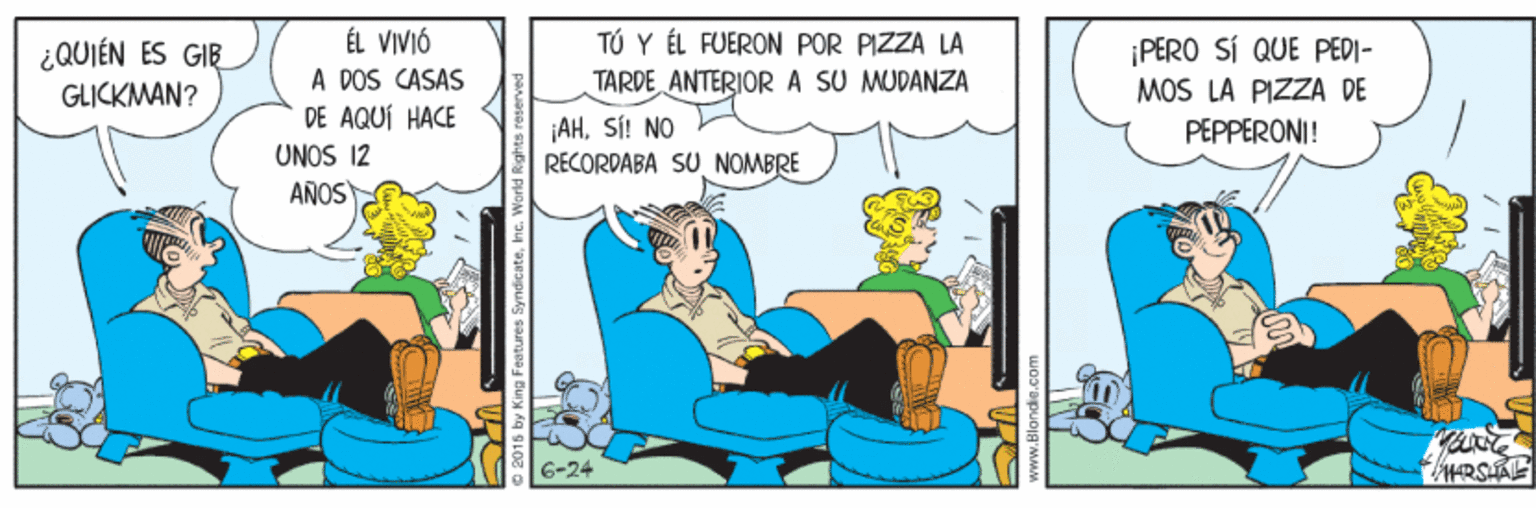 Fiction OCR: ¿QUIÉN ES GIE GLICKMAN? ÉL VIVIÓ A DOS CASAS DE AQUÍ HACE TÚ Y ÉL FUERON POR PIZZA LA TARDE ANTERIORA SU MUDANZA ¡PERO SÍ QUE PEDI- MOS LA PIZZA DE jAHSÍ! NO RECORDABA SU NOMBRE PEPPERONI! UNOS 12 AÑOS 6-24 2015 by King Features SyndicateInc. ¿QUIÉN ES GIE GLICKMAN? ÉL VIVIÓ A DOS CASAS DE AQUÍ HACE TÚ Y ÉL FUERON POR PIZZA LA TARDE ANTERIORA SU MUDANZA ¡PERO SÍ QUE PEDI- MOS LA PIZZA DE jAHSÍ! NO RECORDABA SU NOMBRE PEPPERONI! UNOS 12 AÑOS 6-24 2015 by King Features Syndicate