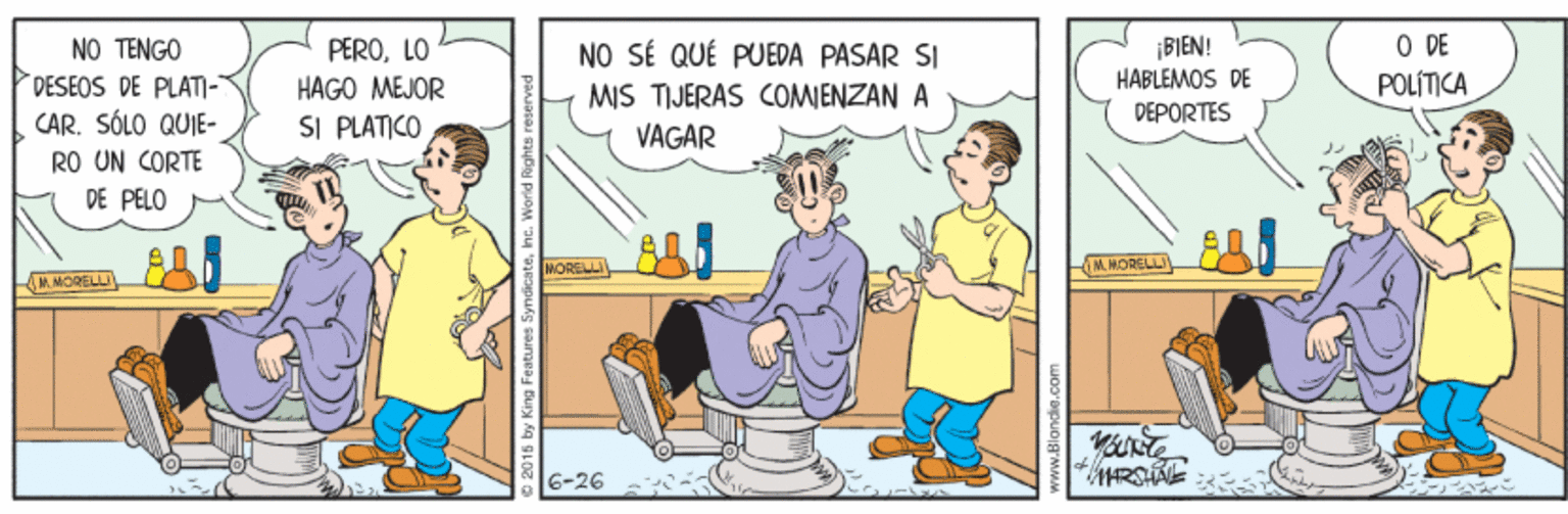 Conversation OCR: ¡BIEN! HÁBLEMOS DE DEPORTES ODE NO TENGO DESEOS DE PLATI- PEROLO HAGO MEJOR SI PLATICO NO SÉ QUÉ PUEDA PASAR SI MIS TIJERAS COMJENZAN A POLÍTICA CAR. SÓLO QUIE- RO UN CORTE DE PELO VAGAR MORELL IM. HORELLI M. MORELLI 6-26 ¡BIEN! HÁBLEMOS DE DEPORTES ODE NO TENGO DESEOS DE PLATI- PEROLO HAGO MEJOR SI PLATICO NO SÉ QUÉ PUEDA PASAR SI MIS TIJERAS COMJENZAN A POLÍTICA CAR. SÓLO QUIE- RO UN CORTE DE PELO VAGAR MORELL IM. HORELLI M. MORELLI 6-26