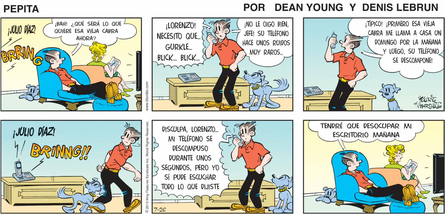 Art OCR: jJOLIO DÍAZI BRINNG PEPITA EEAN YnE JOHN AMARSHAL- ¡BAH! ¿QUÉ SERÁ LO QUE QUIERE ESA VIEJA CABRA AHORA? ¡LORENZO! NECESITO QUE. ¡NO LE OIGO BIENJEFE! SU TELÉFONO ¡TIPICO! ¡PRIMERO ESA VIEJA SABRA ME LLAMA A CASA UN DOMINGO POR LA MAÑANA HACE UNOS RUIDOS MUY RAROS GURKLE. BRRIN Y LUEGOSU TELÉFONO SE DESCOMPONE! BLICK. BLICK. TENDRÉ QUE DESOCUPAR M ESCRITORIO MANANA DISCULPALOREN. iJOLIO DÍAZI M TELÉFONO SE 4 BRINNG! DESCOMPUSO DURANTE UNOS SEGUNDOSPER0 YO SÍ PUDE ESCUCHAR TODO LO QUE DIJISTE 7-26 jJOLIO DÍAZI BRINNG PEPITA EEAN YnE JOHN AMARSHAL- ¡BAH! ¿QUÉ SERÁ LO QUE QUIERE ESA VIEJA CABRA AHORA? ¡LORENZO! NECESITO QUE. ¡NO LE OIGO BIENJEFE! SU TELÉFONO ¡TIPICO! ¡PRIMERO ESA VIEJA SABRA ME LLAMA A CASA UN DOMINGO POR LA MAÑANA HACE UNOS RUIDOS MUY RAROS GURKLE. BRRIN Y LUEGOSU TELÉFONO SE DESCOMPONE! BLICK. BLICK. TENDRÉ QUE DESOCUPAR M ESCRITORIO MANANA DISCULPALOREN. iJOLIO DÍAZI M TELÉFONO SE 4 BRINNG! DESCOMPUSO DURANTE UNOS SEGUNDOSPER0 YO SÍ PUDE ESCUCHAR TODO LO QUE DIJISTE 7-26