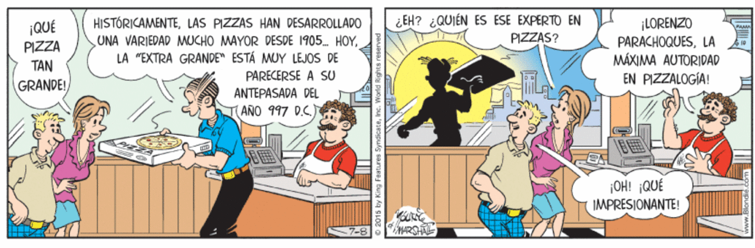 Art OCR: ¿EH? ¿QUIÉN ES ESE EXPERTO EN PIZZAS? HISTÓRICAMENTELAS PIZZAS HAN DESARROLLADO UNA VARIEDAD MUCHO MAYOR DESDE 1905 HOYLA "EXTRA GRANDE ESTÁ MUY LEJOS DE PARECERSE A SU ¡LÓRENZO ¡QUÉ PIZZA PARACHOQUESLA MÁXIMA AUTORIDAD EN PIZZALOGÍA! TAN GRANDE! ANTEPASADA DEL TANO 997 D.C.) OH! ¡QUÉ IMPRESIONANTE! HARSH ¿EH? ¿QUIÉN ES ESE EXPERTO EN PIZZAS? HISTÓRICAMENTELAS PIZZAS HAN DESARROLLADO UNA VARIEDAD MUCHO MAYOR DESDE 1905 HOYLA "EXTRA GRANDE ESTÁ MUY LEJOS DE PARECERSE A SU ¡LÓRENZO ¡QUÉ PIZZA PARACHOQUESLA MÁXIMA AUTORIDAD EN PIZZALOGÍA! TAN GRANDE! ANTEPASADA DEL TANO 997 D.C.) OH! ¡QUÉ IMPRESIONANTE! HARSH
