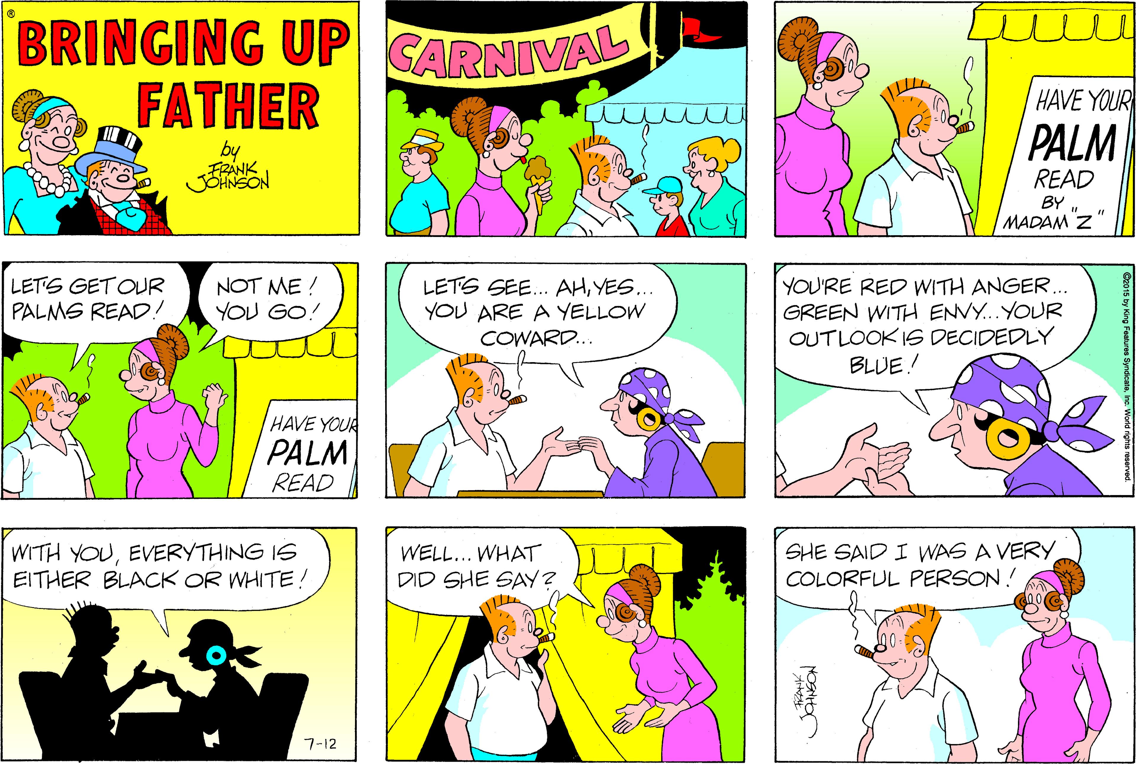 Comics OCR: BRINGING UP GARNIVAL FATHER HAVE YOUR PALM by FRANK READ BY MADAM Z LETS GET OUR PALMS READD! NOT ME ! YOU GO! LETS SEE. AHYES... YOU ARE A YELLOW COWARD... YOU'RE RED WITH ANGER.. GREEN WITH ENVY...YOUR OUTLOOK IS DECIDEDLY BLUE! HAVE YOUR PALM READ WITH YOUEVERYTHING IS EITHER BLACK OR WHITE! WELL... WHAT DID SHE SAY? SHE SAID I WAS A VERY COLORFUL PERSON! 7-12 BRINGING UP GARNIVAL FATHER HAVE YOUR PALM by FRANK READ BY MADAM Z LETS GET OUR PALMS READD! NOT ME ! YOU GO! LETS SEE. AHYES... YOU ARE A YELLOW COWARD... YOU'RE RED WITH ANGER.. GREEN WITH ENVY...YOUR OUTLOOK IS DECIDEDLY BLUE! HAVE YOUR PALM READ WITH YOUEVERYTHING IS EITHER BLACK OR WHITE! WELL... WHAT DID SHE SAY? SHE SAID I WAS A VERY COLORFUL PERSON! 7-12