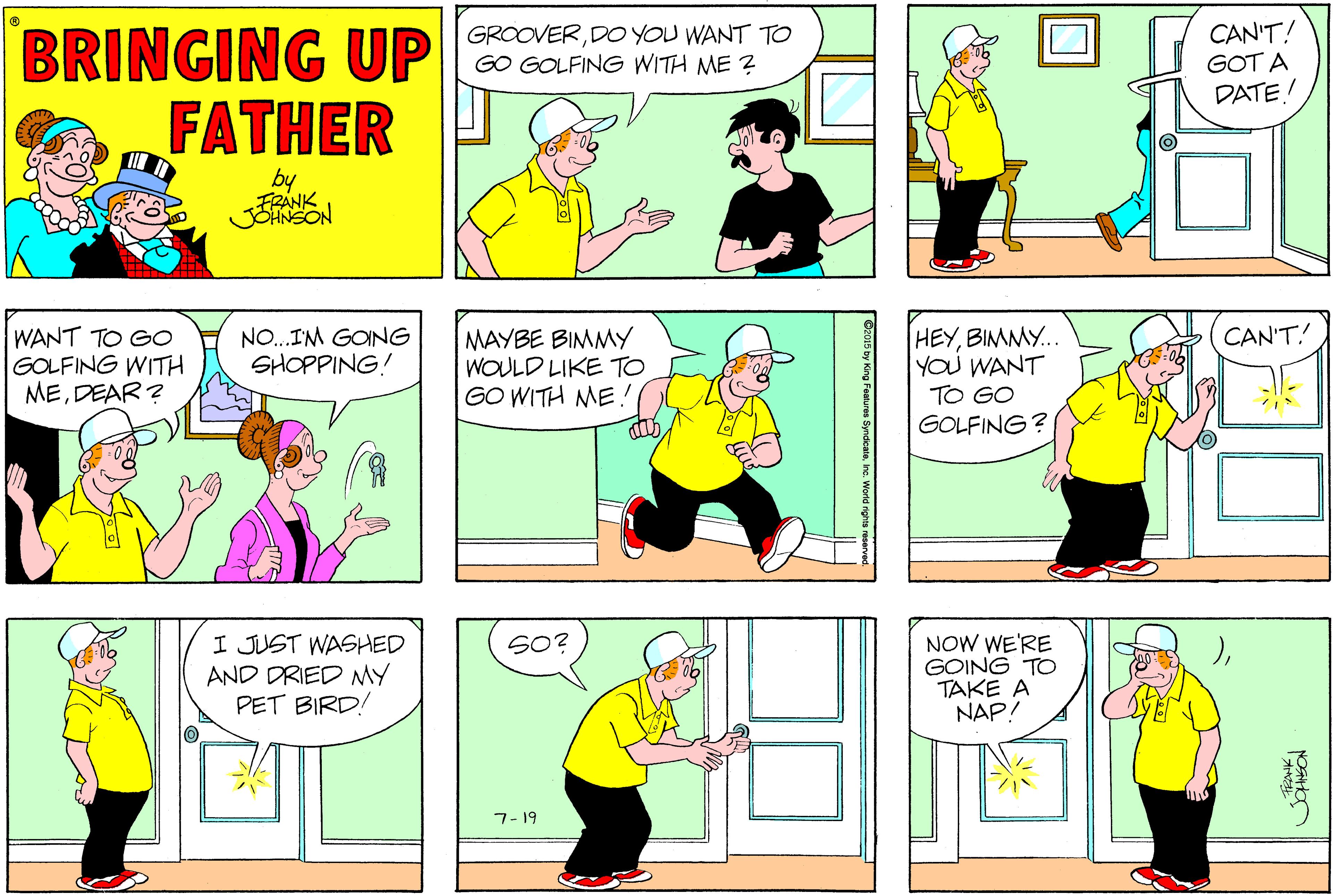 Window OCR: BRINGING UP FATHER CAN'T! GOT A DATE! GROOVERDO YOU WANT TO GO GOLFING WITH ME ? by FRANK WANT TO GO GOLFING WITH MEDEAR ? MAYBE BIMMY WOULD LIKE TO GO WITH ME ! HEYBIMMY.. YOU WANT TO GO GOLFING? NO.IM GOING SHOPPING! CAN'T! I JUST WASHED AND DRIED MY PET BIRD! NOW WE'RE GOING TO TAKE A NAP/ SO? 7- 19 BRINGING UP FATHER CAN'T! GOT A DATE! GROOVERDO YOU WANT TO GO GOLFING WITH ME ? by FRANK WANT TO GO GOLFING WITH MEDEAR ? MAYBE BIMMY WOULD LIKE TO GO WITH ME ! HEYBIMMY.. YOU WANT TO GO GOLFING? NO.IM GOING SHOPPING! CAN'T! I JUST WASHED AND DRIED MY PET BIRD! NOW WE'RE GOING TO TAKE A NAP/ SO? 7- 19