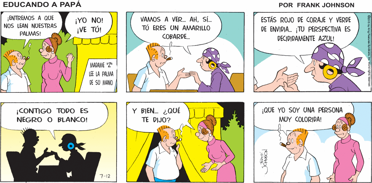 Mammal OCR: EDUCANDO A FERI A PAPÁ MADANE Z LE LA PALMA FRANK JOHNSON DE SU MAND ¡ENTREMOS A QUE NOS LEAN NUESTRAS PALMAS! ESTÁS ROJO DE CORAJE Y VERDE ¡YO NO! ¡VE TÚ! VAMOS A VER. AHSÍ. TÚ ERES UN AMARILLO DE ENVIDIA. TU PERSPECTIVA ES DECIDIDAMENTE AZUL! COBARDE. MADAME "Z" LEE LA PALMA DE SU MANO ¡CONTIGO TODO ES Y BIEN. ¿QUÉ ¡QUE YO SOY UNA PERSONA NEGRO O BLANCO! TE DIJO? MUY COLORIDA! 7-12 EDUCANDO A FERI A PAPÁ MADANE Z LE LA PALMA FRANK JOHNSON DE SU MAND ¡ENTREMOS A QUE NOS LEAN NUESTRAS PALMAS! ESTÁS ROJO DE CORAJE Y VERDE ¡YO NO! ¡VE TÚ! VAMOS A VER. AHSÍ. TÚ ERES UN AMARILLO DE ENVIDIA. TU PERSPECTIVA ES DECIDIDAMENTE AZUL! COBARDE. MADAME "Z" LEE LA PALMA DE SU MANO ¡CONTIGO TODO ES Y BIEN. ¿QUÉ ¡QUE YO SOY UNA PERSONA NEGRO O BLANCO! TE DIJO? MUY COLORIDA! 7-12