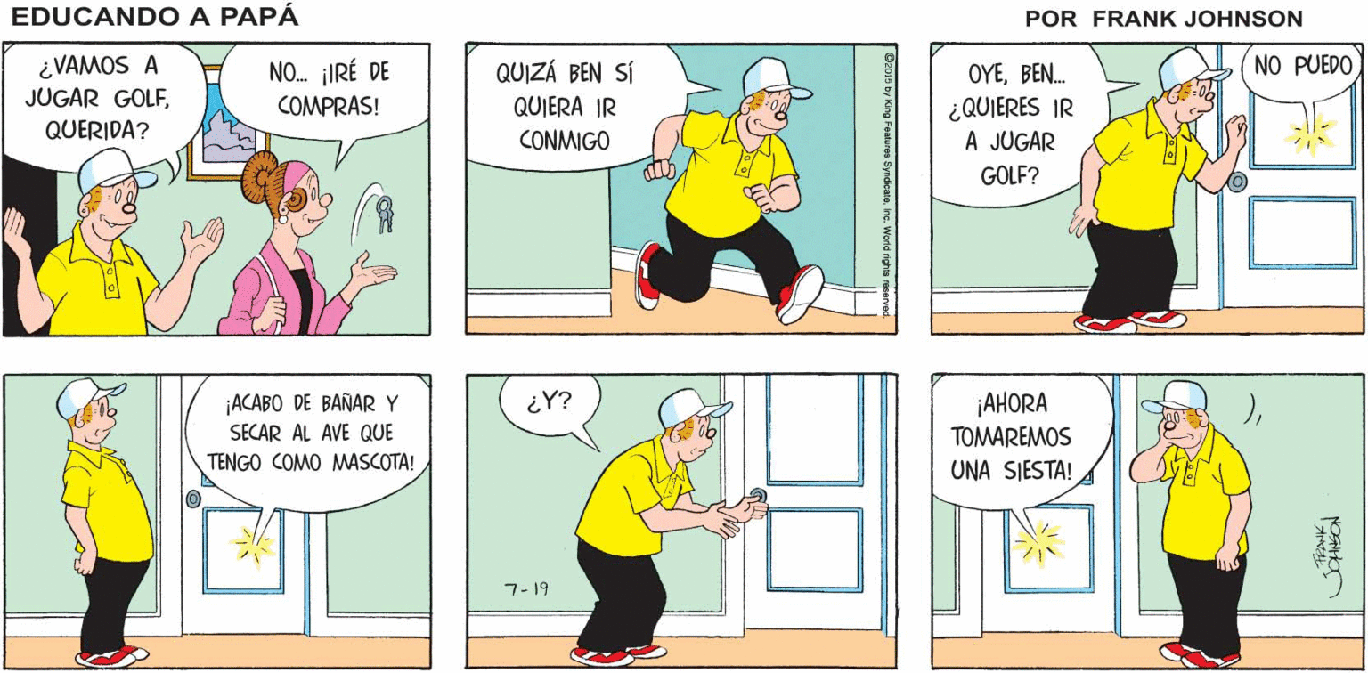 Art OCR: ¡NO! ¡TENGO ¡HEY! ¿QUIERES IR A EDUCANDO A JUGAR GOLF CONMIGO? UNA CITA! PAPÁ ¿VAMOS A JUGAR GOLFQUERIDA? NO. IRÉ DE COMPRAS! QUIZÁ BEN SÍ QUIERA IR CONMIGO OYEBEN. NO PUEDO ¿QUIERES IR A JUGAR GOLF? ¡ACABO DE BAÑAR Y SECAR AL AVE QUE ¿Y? ¡AHORA TOMAREMOS TENGO COMO MASCOTA! UNA SJESTA! 7- 19 ¡NO! ¡TENGO ¡HEY! ¿QUIERES IR A EDUCANDO A JUGAR GOLF CONMIGO? UNA CITA! PAPÁ ¿VAMOS A JUGAR GOLFQUERIDA? NO. IRÉ DE COMPRAS! QUIZÁ BEN SÍ QUIERA IR CONMIGO OYEBEN. NO PUEDO ¿QUIERES IR A JUGAR GOLF? ¡ACABO DE BAÑAR Y SECAR AL AVE QUE ¿Y? ¡AHORA TOMAREMOS TENGO COMO MASCOTA! UNA SJESTA! 7- 19