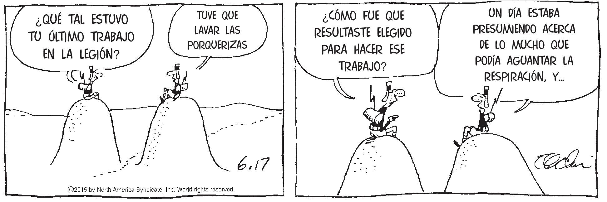 Rectangle OCR: UN DÍA ESTABA PRESUMENDO ACERCA DE LO MUCHO QUE PODÍA AGUANTAR LA RESPIRACIÓNY. ¿CÓMO FUE QUE RESULTASTE ELEGIDO TUVE QUE ¿QUÉ TAL ESTUVO TU ÚLTIMO TRABAJO EN LA LEGIÓN? LAVAR LAS PORQUERIZAS PARA HACER ESE TRABAJO? 6.17 ©2015 by North America SyndicateInc. World rights reservad. UN DÍA ESTABA PRESUMENDO ACERCA DE LO MUCHO QUE PODÍA AGUANTAR LA RESPIRACIÓNY. ¿CÓMO FUE QUE RESULTASTE ELEGIDO TUVE QUE ¿QUÉ TAL ESTUVO TU ÚLTIMO TRABAJO EN LA LEGIÓN? LAVAR LAS PORQUERIZAS PARA HACER ESE TRABAJO? 6.17 ©2015 by North America SyndicateInc. World rights reservad.