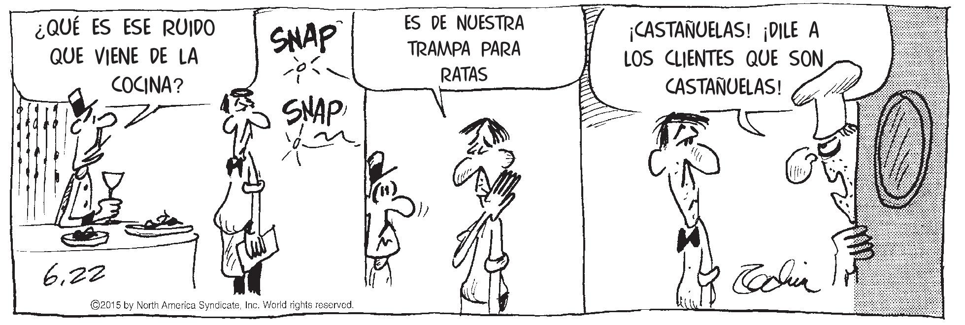 Jaw OCR: ES DE NUESTRA ¿QUÉ ES ESE RUIDO QUE VIENE DE LA CASTANUELAS! ¡DILE A LOS CLIENTES QUE SON CASTAÑUELAS! SNAP TRAMPA PARA RATAS COCINA? SNAP 622 ©2015 by North America SyndicateInc. World rights reserved. ES DE NUESTRA ¿QUÉ ES ESE RUIDO QUE VIENE DE LA CASTANUELAS! ¡DILE A LOS CLIENTES QUE SON CASTAÑUELAS! SNAP TRAMPA PARA RATAS COCINA? SNAP 622 ©2015 by North America SyndicateInc. World rights reserved.